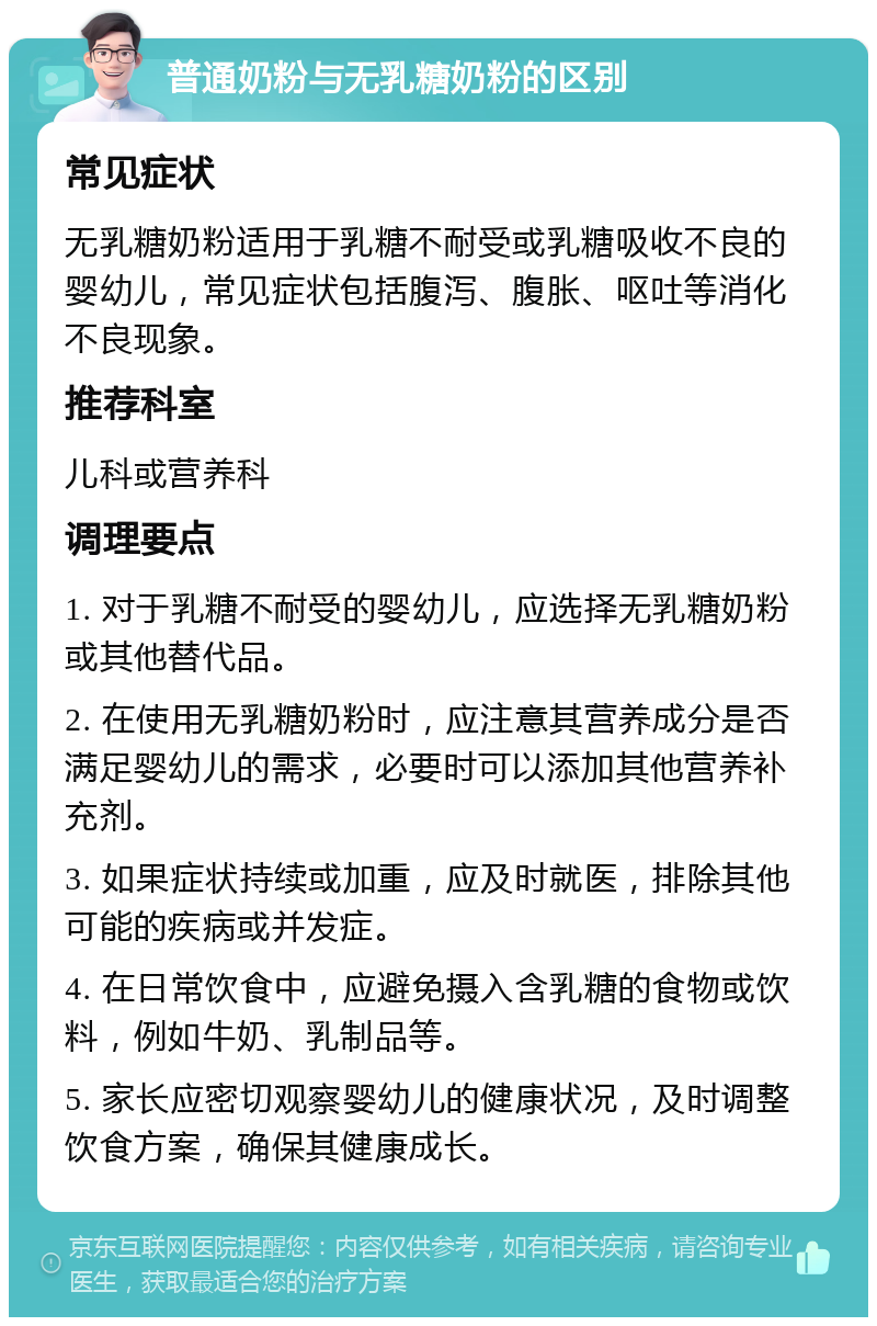 普通奶粉与无乳糖奶粉的区别 常见症状 无乳糖奶粉适用于乳糖不耐受或乳糖吸收不良的婴幼儿，常见症状包括腹泻、腹胀、呕吐等消化不良现象。 推荐科室 儿科或营养科 调理要点 1. 对于乳糖不耐受的婴幼儿，应选择无乳糖奶粉或其他替代品。 2. 在使用无乳糖奶粉时，应注意其营养成分是否满足婴幼儿的需求，必要时可以添加其他营养补充剂。 3. 如果症状持续或加重，应及时就医，排除其他可能的疾病或并发症。 4. 在日常饮食中，应避免摄入含乳糖的食物或饮料，例如牛奶、乳制品等。 5. 家长应密切观察婴幼儿的健康状况，及时调整饮食方案，确保其健康成长。