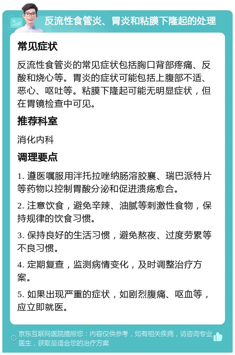 反流性食管炎、胃炎和粘膜下隆起的处理 常见症状 反流性食管炎的常见症状包括胸口背部疼痛、反酸和烧心等。胃炎的症状可能包括上腹部不适、恶心、呕吐等。粘膜下隆起可能无明显症状，但在胃镜检查中可见。 推荐科室 消化内科 调理要点 1. 遵医嘱服用泮托拉唑纳肠溶胶襄、瑞巴派特片等药物以控制胃酸分泌和促进溃疡愈合。 2. 注意饮食，避免辛辣、油腻等刺激性食物，保持规律的饮食习惯。 3. 保持良好的生活习惯，避免熬夜、过度劳累等不良习惯。 4. 定期复查，监测病情变化，及时调整治疗方案。 5. 如果出现严重的症状，如剧烈腹痛、呕血等，应立即就医。