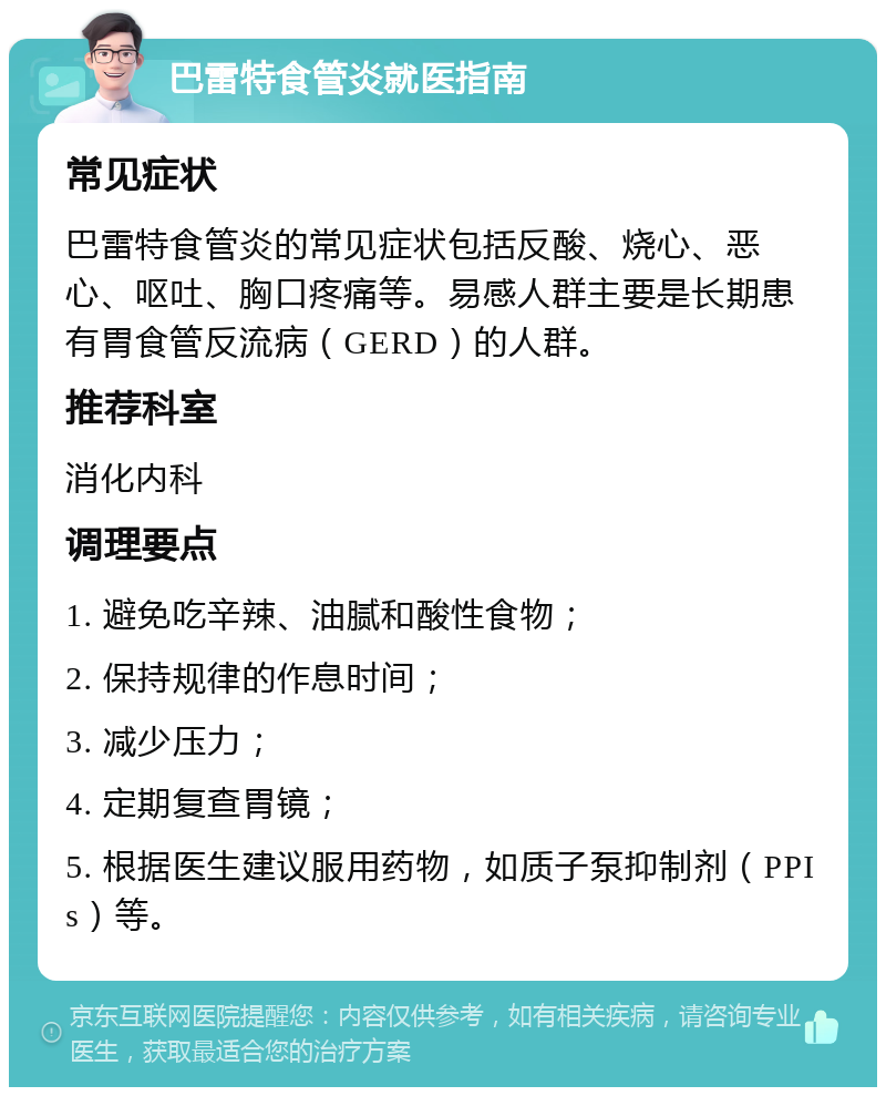 巴雷特食管炎就医指南 常见症状 巴雷特食管炎的常见症状包括反酸、烧心、恶心、呕吐、胸口疼痛等。易感人群主要是长期患有胃食管反流病（GERD）的人群。 推荐科室 消化内科 调理要点 1. 避免吃辛辣、油腻和酸性食物； 2. 保持规律的作息时间； 3. 减少压力； 4. 定期复查胃镜； 5. 根据医生建议服用药物，如质子泵抑制剂（PPIs）等。