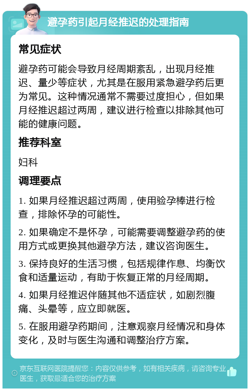 避孕药引起月经推迟的处理指南 常见症状 避孕药可能会导致月经周期紊乱，出现月经推迟、量少等症状，尤其是在服用紧急避孕药后更为常见。这种情况通常不需要过度担心，但如果月经推迟超过两周，建议进行检查以排除其他可能的健康问题。 推荐科室 妇科 调理要点 1. 如果月经推迟超过两周，使用验孕棒进行检查，排除怀孕的可能性。 2. 如果确定不是怀孕，可能需要调整避孕药的使用方式或更换其他避孕方法，建议咨询医生。 3. 保持良好的生活习惯，包括规律作息、均衡饮食和适量运动，有助于恢复正常的月经周期。 4. 如果月经推迟伴随其他不适症状，如剧烈腹痛、头晕等，应立即就医。 5. 在服用避孕药期间，注意观察月经情况和身体变化，及时与医生沟通和调整治疗方案。