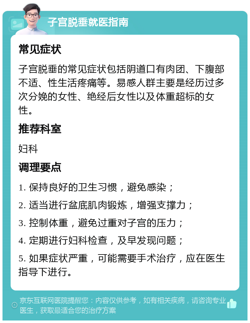 子宫脱垂就医指南 常见症状 子宫脱垂的常见症状包括阴道口有肉团、下腹部不适、性生活疼痛等。易感人群主要是经历过多次分娩的女性、绝经后女性以及体重超标的女性。 推荐科室 妇科 调理要点 1. 保持良好的卫生习惯，避免感染； 2. 适当进行盆底肌肉锻炼，增强支撑力； 3. 控制体重，避免过重对子宫的压力； 4. 定期进行妇科检查，及早发现问题； 5. 如果症状严重，可能需要手术治疗，应在医生指导下进行。