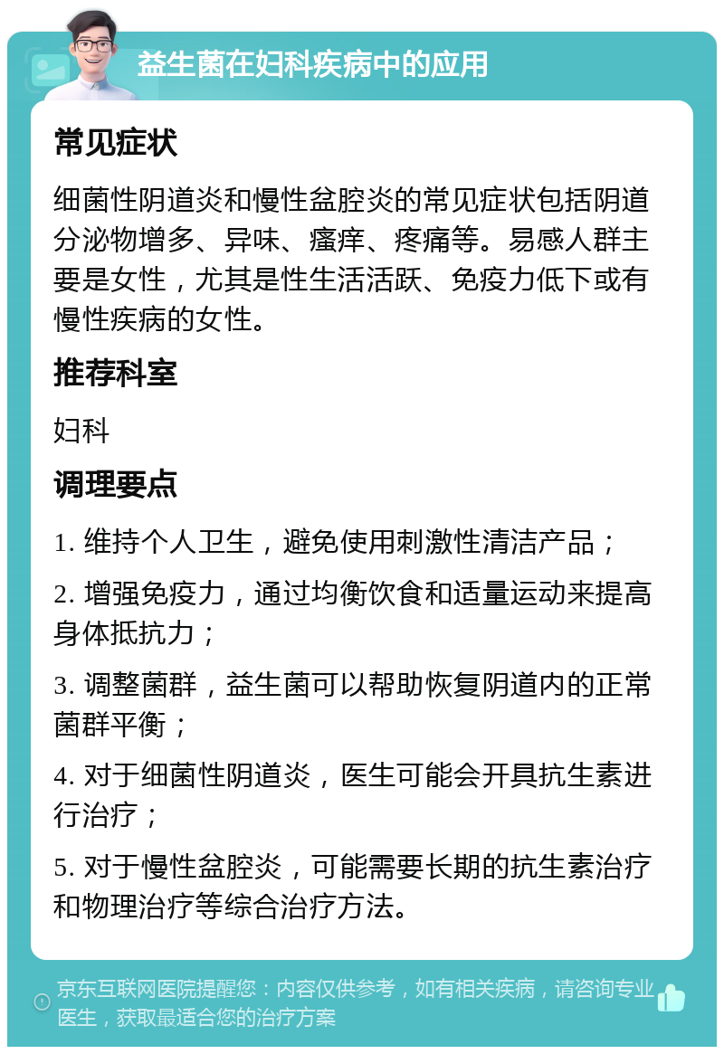 益生菌在妇科疾病中的应用 常见症状 细菌性阴道炎和慢性盆腔炎的常见症状包括阴道分泌物增多、异味、瘙痒、疼痛等。易感人群主要是女性，尤其是性生活活跃、免疫力低下或有慢性疾病的女性。 推荐科室 妇科 调理要点 1. 维持个人卫生，避免使用刺激性清洁产品； 2. 增强免疫力，通过均衡饮食和适量运动来提高身体抵抗力； 3. 调整菌群，益生菌可以帮助恢复阴道内的正常菌群平衡； 4. 对于细菌性阴道炎，医生可能会开具抗生素进行治疗； 5. 对于慢性盆腔炎，可能需要长期的抗生素治疗和物理治疗等综合治疗方法。