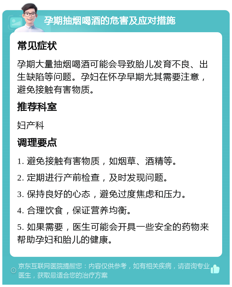 孕期抽烟喝酒的危害及应对措施 常见症状 孕期大量抽烟喝酒可能会导致胎儿发育不良、出生缺陷等问题。孕妇在怀孕早期尤其需要注意，避免接触有害物质。 推荐科室 妇产科 调理要点 1. 避免接触有害物质，如烟草、酒精等。 2. 定期进行产前检查，及时发现问题。 3. 保持良好的心态，避免过度焦虑和压力。 4. 合理饮食，保证营养均衡。 5. 如果需要，医生可能会开具一些安全的药物来帮助孕妇和胎儿的健康。