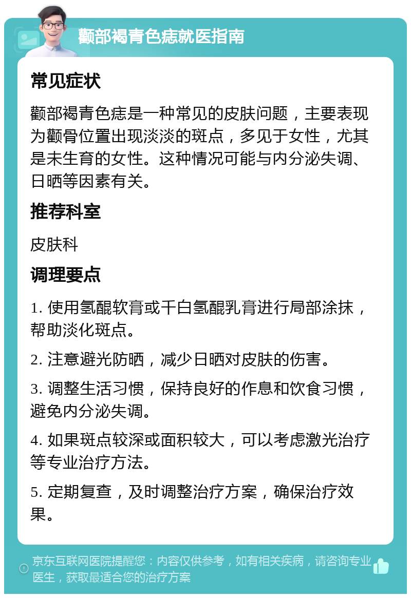 颧部褐青色痣就医指南 常见症状 颧部褐青色痣是一种常见的皮肤问题，主要表现为颧骨位置出现淡淡的斑点，多见于女性，尤其是未生育的女性。这种情况可能与内分泌失调、日晒等因素有关。 推荐科室 皮肤科 调理要点 1. 使用氢醌软膏或千白氢醌乳膏进行局部涂抹，帮助淡化斑点。 2. 注意避光防晒，减少日晒对皮肤的伤害。 3. 调整生活习惯，保持良好的作息和饮食习惯，避免内分泌失调。 4. 如果斑点较深或面积较大，可以考虑激光治疗等专业治疗方法。 5. 定期复查，及时调整治疗方案，确保治疗效果。