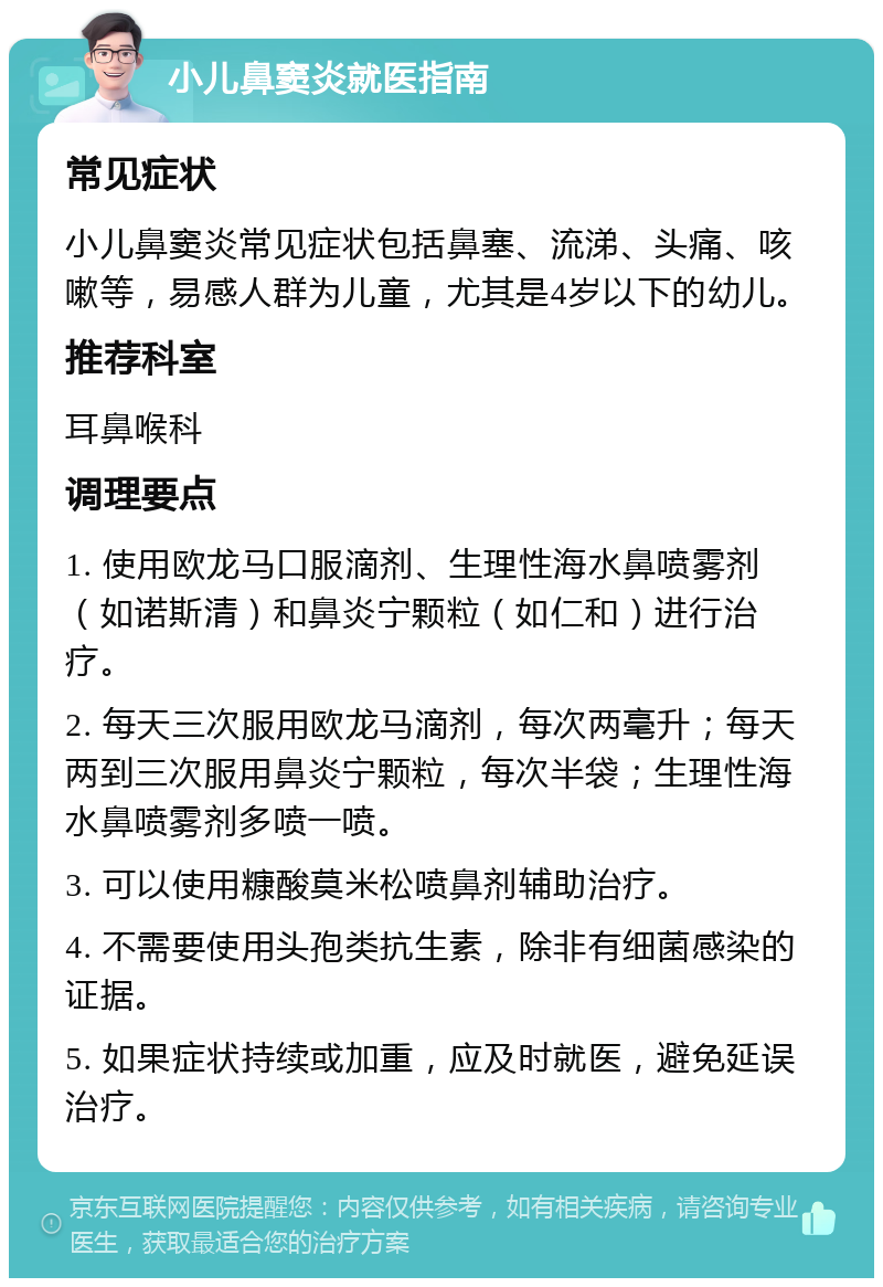 小儿鼻窦炎就医指南 常见症状 小儿鼻窦炎常见症状包括鼻塞、流涕、头痛、咳嗽等，易感人群为儿童，尤其是4岁以下的幼儿。 推荐科室 耳鼻喉科 调理要点 1. 使用欧龙马口服滴剂、生理性海水鼻喷雾剂（如诺斯清）和鼻炎宁颗粒（如仁和）进行治疗。 2. 每天三次服用欧龙马滴剂，每次两毫升；每天两到三次服用鼻炎宁颗粒，每次半袋；生理性海水鼻喷雾剂多喷一喷。 3. 可以使用糠酸莫米松喷鼻剂辅助治疗。 4. 不需要使用头孢类抗生素，除非有细菌感染的证据。 5. 如果症状持续或加重，应及时就医，避免延误治疗。