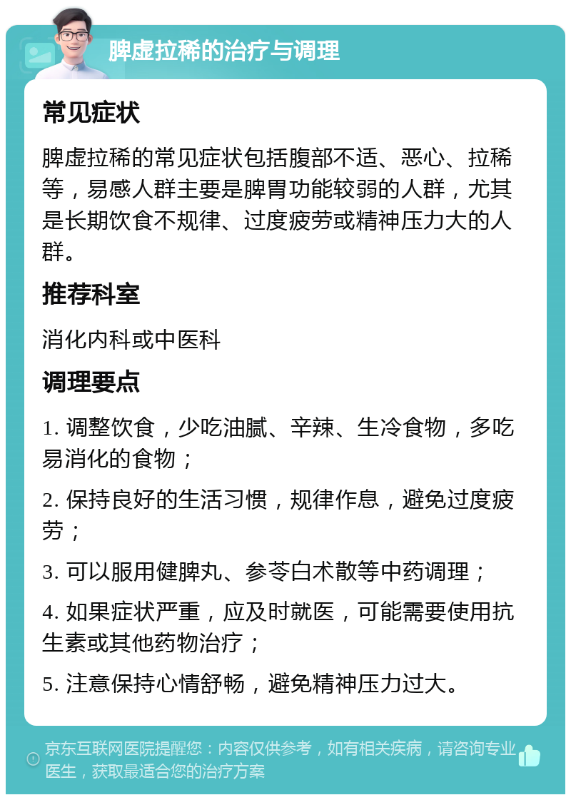 脾虚拉稀的治疗与调理 常见症状 脾虚拉稀的常见症状包括腹部不适、恶心、拉稀等，易感人群主要是脾胃功能较弱的人群，尤其是长期饮食不规律、过度疲劳或精神压力大的人群。 推荐科室 消化内科或中医科 调理要点 1. 调整饮食，少吃油腻、辛辣、生冷食物，多吃易消化的食物； 2. 保持良好的生活习惯，规律作息，避免过度疲劳； 3. 可以服用健脾丸、参苓白术散等中药调理； 4. 如果症状严重，应及时就医，可能需要使用抗生素或其他药物治疗； 5. 注意保持心情舒畅，避免精神压力过大。