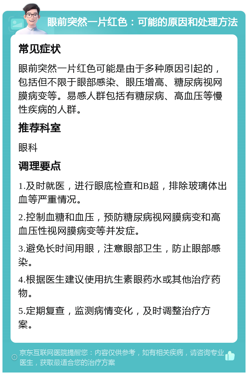 眼前突然一片红色：可能的原因和处理方法 常见症状 眼前突然一片红色可能是由于多种原因引起的，包括但不限于眼部感染、眼压增高、糖尿病视网膜病变等。易感人群包括有糖尿病、高血压等慢性疾病的人群。 推荐科室 眼科 调理要点 1.及时就医，进行眼底检查和B超，排除玻璃体出血等严重情况。 2.控制血糖和血压，预防糖尿病视网膜病变和高血压性视网膜病变等并发症。 3.避免长时间用眼，注意眼部卫生，防止眼部感染。 4.根据医生建议使用抗生素眼药水或其他治疗药物。 5.定期复查，监测病情变化，及时调整治疗方案。