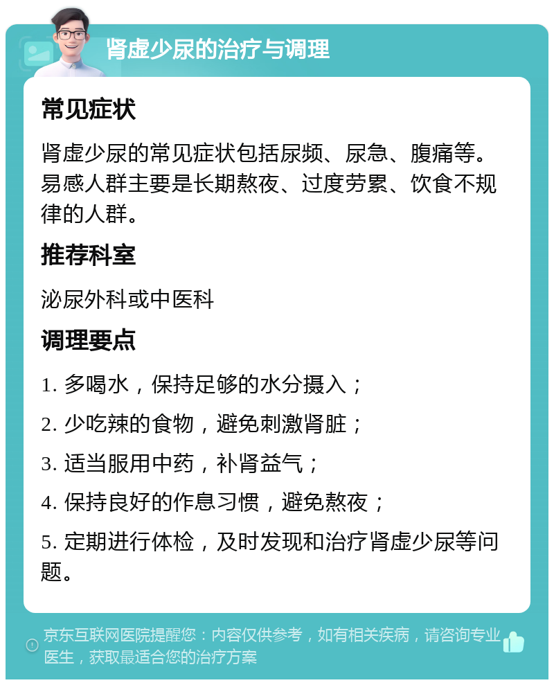 肾虚少尿的治疗与调理 常见症状 肾虚少尿的常见症状包括尿频、尿急、腹痛等。易感人群主要是长期熬夜、过度劳累、饮食不规律的人群。 推荐科室 泌尿外科或中医科 调理要点 1. 多喝水，保持足够的水分摄入； 2. 少吃辣的食物，避免刺激肾脏； 3. 适当服用中药，补肾益气； 4. 保持良好的作息习惯，避免熬夜； 5. 定期进行体检，及时发现和治疗肾虚少尿等问题。