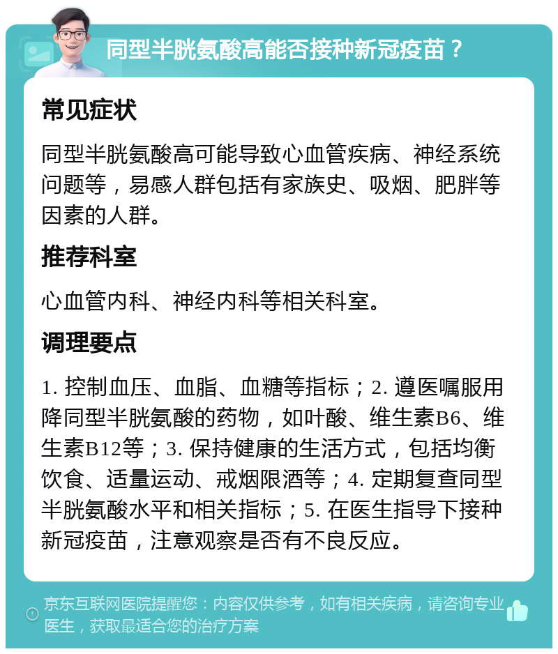 同型半胱氨酸高能否接种新冠疫苗？ 常见症状 同型半胱氨酸高可能导致心血管疾病、神经系统问题等，易感人群包括有家族史、吸烟、肥胖等因素的人群。 推荐科室 心血管内科、神经内科等相关科室。 调理要点 1. 控制血压、血脂、血糖等指标；2. 遵医嘱服用降同型半胱氨酸的药物，如叶酸、维生素B6、维生素B12等；3. 保持健康的生活方式，包括均衡饮食、适量运动、戒烟限酒等；4. 定期复查同型半胱氨酸水平和相关指标；5. 在医生指导下接种新冠疫苗，注意观察是否有不良反应。