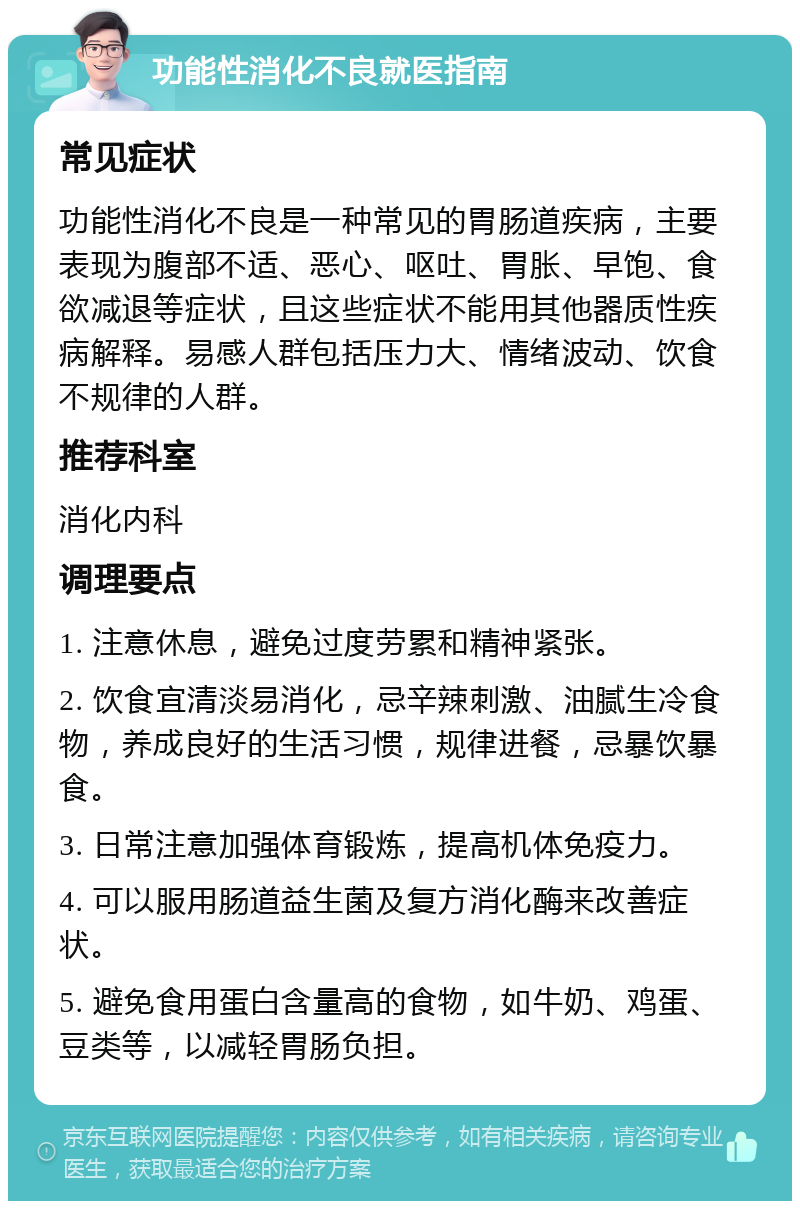 功能性消化不良就医指南 常见症状 功能性消化不良是一种常见的胃肠道疾病，主要表现为腹部不适、恶心、呕吐、胃胀、早饱、食欲减退等症状，且这些症状不能用其他器质性疾病解释。易感人群包括压力大、情绪波动、饮食不规律的人群。 推荐科室 消化内科 调理要点 1. 注意休息，避免过度劳累和精神紧张。 2. 饮食宜清淡易消化，忌辛辣刺激、油腻生冷食物，养成良好的生活习惯，规律进餐，忌暴饮暴食。 3. 日常注意加强体育锻炼，提高机体免疫力。 4. 可以服用肠道益生菌及复方消化酶来改善症状。 5. 避免食用蛋白含量高的食物，如牛奶、鸡蛋、豆类等，以减轻胃肠负担。