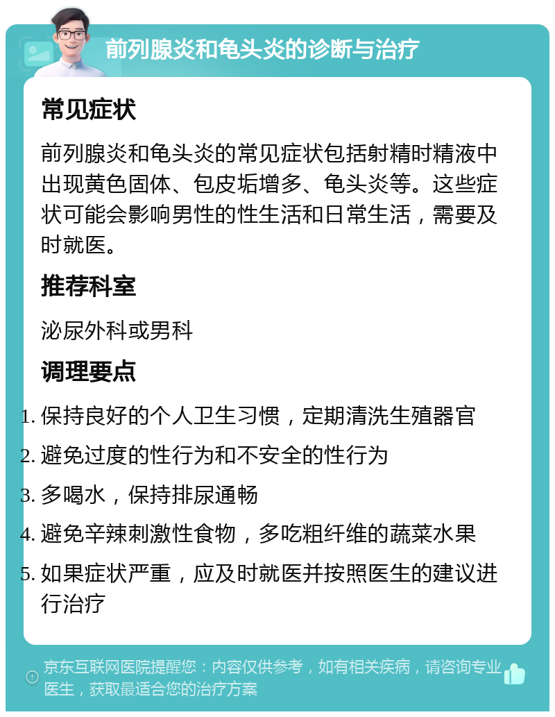 前列腺炎和龟头炎的诊断与治疗 常见症状 前列腺炎和龟头炎的常见症状包括射精时精液中出现黄色固体、包皮垢增多、龟头炎等。这些症状可能会影响男性的性生活和日常生活，需要及时就医。 推荐科室 泌尿外科或男科 调理要点 保持良好的个人卫生习惯，定期清洗生殖器官 避免过度的性行为和不安全的性行为 多喝水，保持排尿通畅 避免辛辣刺激性食物，多吃粗纤维的蔬菜水果 如果症状严重，应及时就医并按照医生的建议进行治疗