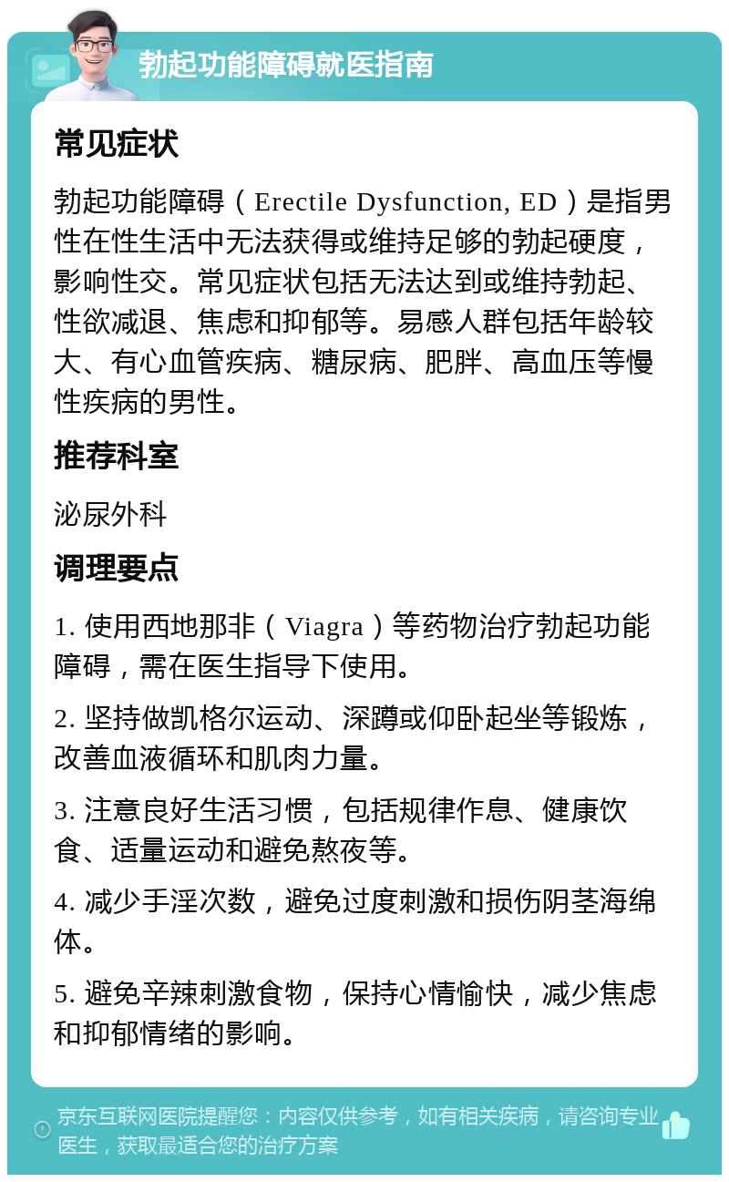 勃起功能障碍就医指南 常见症状 勃起功能障碍（Erectile Dysfunction, ED）是指男性在性生活中无法获得或维持足够的勃起硬度，影响性交。常见症状包括无法达到或维持勃起、性欲减退、焦虑和抑郁等。易感人群包括年龄较大、有心血管疾病、糖尿病、肥胖、高血压等慢性疾病的男性。 推荐科室 泌尿外科 调理要点 1. 使用西地那非（Viagra）等药物治疗勃起功能障碍，需在医生指导下使用。 2. 坚持做凯格尔运动、深蹲或仰卧起坐等锻炼，改善血液循环和肌肉力量。 3. 注意良好生活习惯，包括规律作息、健康饮食、适量运动和避免熬夜等。 4. 减少手淫次数，避免过度刺激和损伤阴茎海绵体。 5. 避免辛辣刺激食物，保持心情愉快，减少焦虑和抑郁情绪的影响。