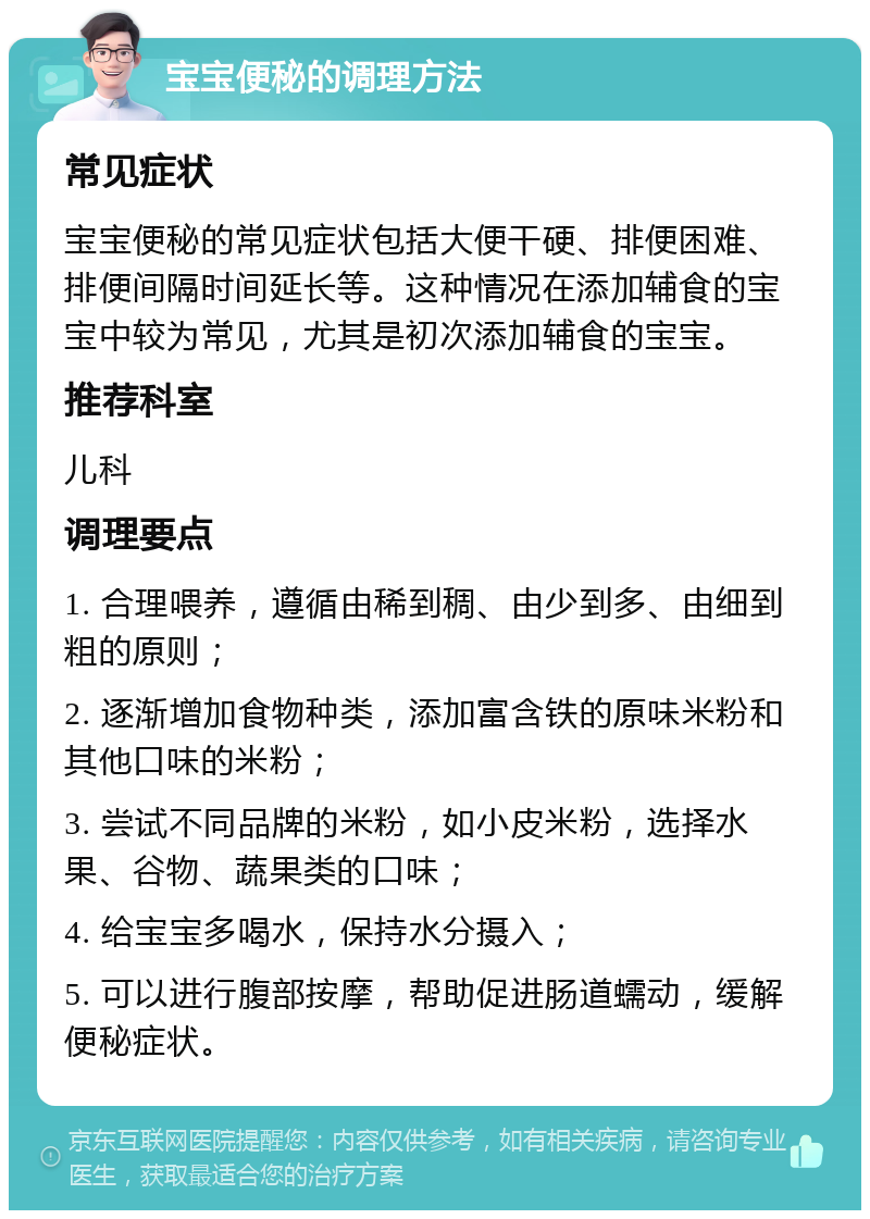 宝宝便秘的调理方法 常见症状 宝宝便秘的常见症状包括大便干硬、排便困难、排便间隔时间延长等。这种情况在添加辅食的宝宝中较为常见，尤其是初次添加辅食的宝宝。 推荐科室 儿科 调理要点 1. 合理喂养，遵循由稀到稠、由少到多、由细到粗的原则； 2. 逐渐增加食物种类，添加富含铁的原味米粉和其他口味的米粉； 3. 尝试不同品牌的米粉，如小皮米粉，选择水果、谷物、蔬果类的口味； 4. 给宝宝多喝水，保持水分摄入； 5. 可以进行腹部按摩，帮助促进肠道蠕动，缓解便秘症状。