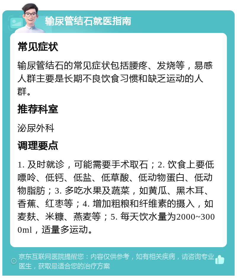 输尿管结石就医指南 常见症状 输尿管结石的常见症状包括腰疼、发烧等，易感人群主要是长期不良饮食习惯和缺乏运动的人群。 推荐科室 泌尿外科 调理要点 1. 及时就诊，可能需要手术取石；2. 饮食上要低嘌呤、低钙、低盐、低草酸、低动物蛋白、低动物脂肪；3. 多吃水果及蔬菜，如黄瓜、黑木耳、香蕉、红枣等；4. 增加粗粮和纤维素的摄入，如麦麸、米糠、燕麦等；5. 每天饮水量为2000~3000ml，适量多运动。