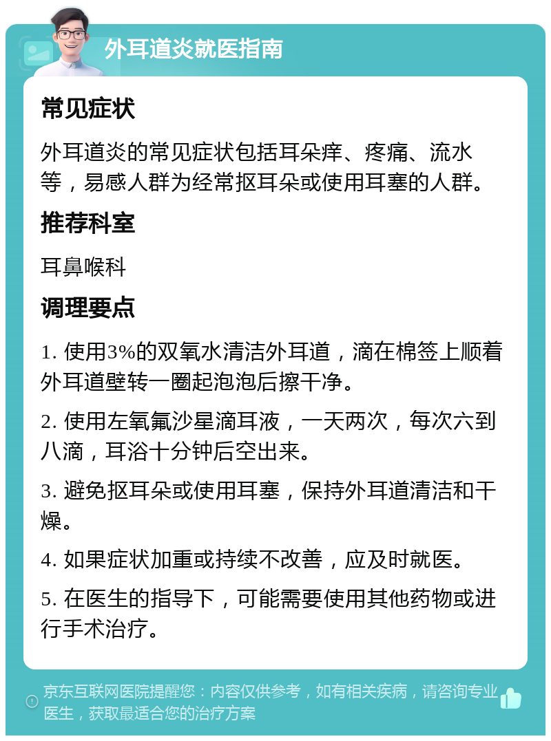 外耳道炎就医指南 常见症状 外耳道炎的常见症状包括耳朵痒、疼痛、流水等，易感人群为经常抠耳朵或使用耳塞的人群。 推荐科室 耳鼻喉科 调理要点 1. 使用3%的双氧水清洁外耳道，滴在棉签上顺着外耳道壁转一圈起泡泡后擦干净。 2. 使用左氧氟沙星滴耳液，一天两次，每次六到八滴，耳浴十分钟后空出来。 3. 避免抠耳朵或使用耳塞，保持外耳道清洁和干燥。 4. 如果症状加重或持续不改善，应及时就医。 5. 在医生的指导下，可能需要使用其他药物或进行手术治疗。