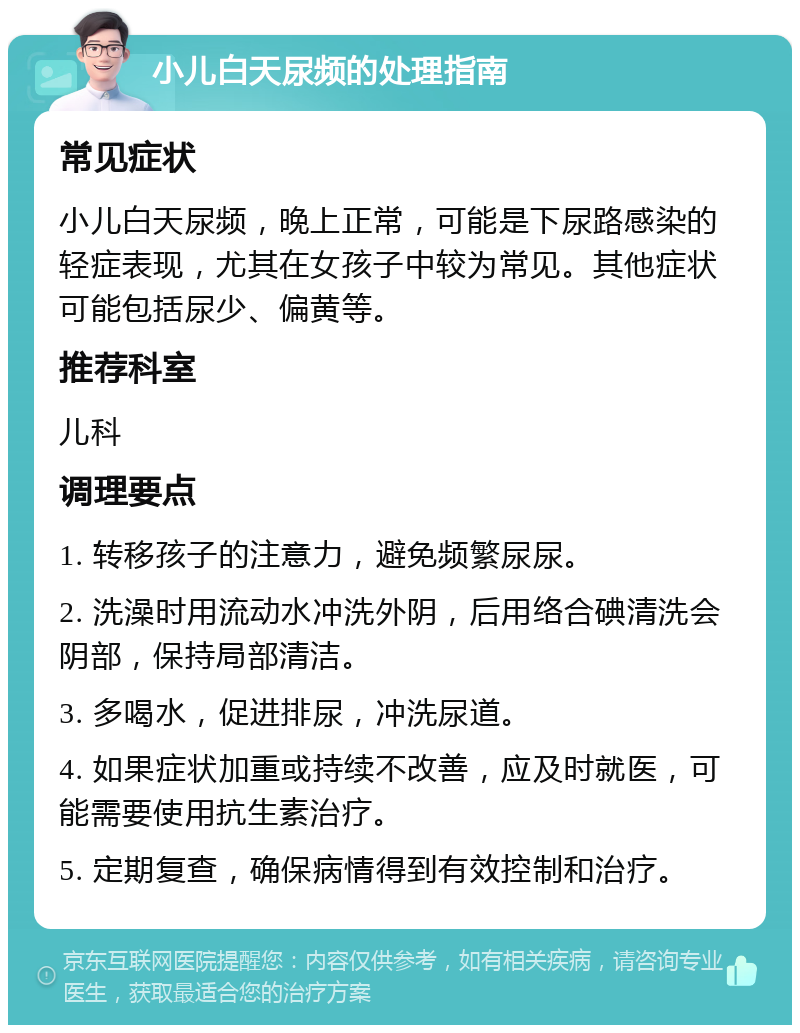 小儿白天尿频的处理指南 常见症状 小儿白天尿频，晚上正常，可能是下尿路感染的轻症表现，尤其在女孩子中较为常见。其他症状可能包括尿少、偏黄等。 推荐科室 儿科 调理要点 1. 转移孩子的注意力，避免频繁尿尿。 2. 洗澡时用流动水冲洗外阴，后用络合碘清洗会阴部，保持局部清洁。 3. 多喝水，促进排尿，冲洗尿道。 4. 如果症状加重或持续不改善，应及时就医，可能需要使用抗生素治疗。 5. 定期复查，确保病情得到有效控制和治疗。