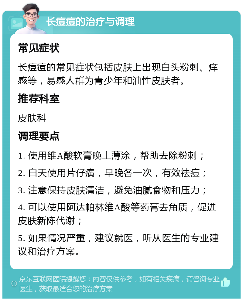 长痘痘的治疗与调理 常见症状 长痘痘的常见症状包括皮肤上出现白头粉刺、痒感等，易感人群为青少年和油性皮肤者。 推荐科室 皮肤科 调理要点 1. 使用维A酸软膏晚上薄涂，帮助去除粉刺； 2. 白天使用片仔癀，早晚各一次，有效祛痘； 3. 注意保持皮肤清洁，避免油腻食物和压力； 4. 可以使用阿达帕林维A酸等药膏去角质，促进皮肤新陈代谢； 5. 如果情况严重，建议就医，听从医生的专业建议和治疗方案。