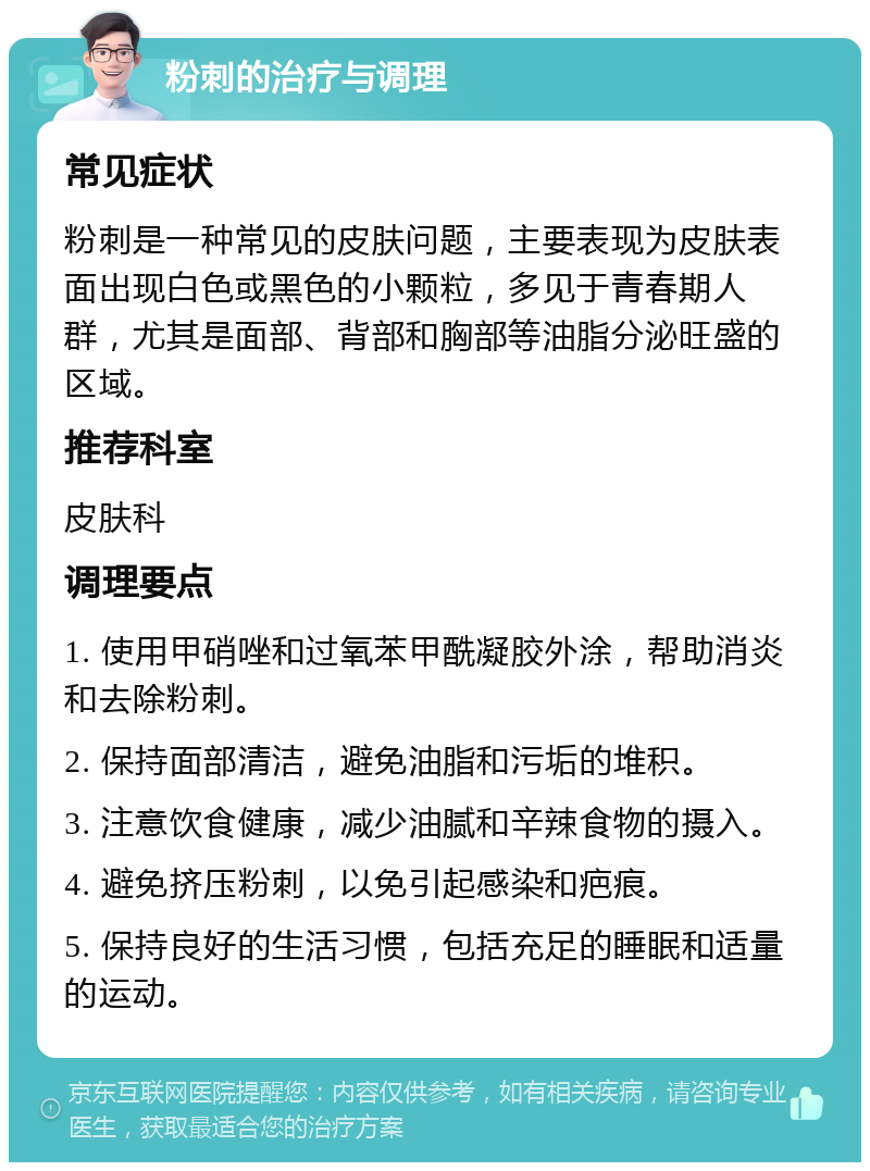 粉刺的治疗与调理 常见症状 粉刺是一种常见的皮肤问题，主要表现为皮肤表面出现白色或黑色的小颗粒，多见于青春期人群，尤其是面部、背部和胸部等油脂分泌旺盛的区域。 推荐科室 皮肤科 调理要点 1. 使用甲硝唑和过氧苯甲酰凝胶外涂，帮助消炎和去除粉刺。 2. 保持面部清洁，避免油脂和污垢的堆积。 3. 注意饮食健康，减少油腻和辛辣食物的摄入。 4. 避免挤压粉刺，以免引起感染和疤痕。 5. 保持良好的生活习惯，包括充足的睡眠和适量的运动。