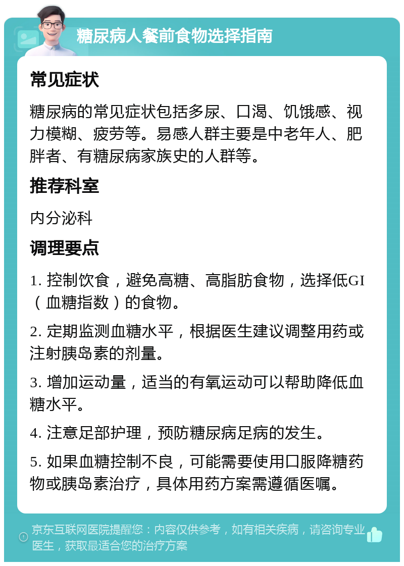 糖尿病人餐前食物选择指南 常见症状 糖尿病的常见症状包括多尿、口渴、饥饿感、视力模糊、疲劳等。易感人群主要是中老年人、肥胖者、有糖尿病家族史的人群等。 推荐科室 内分泌科 调理要点 1. 控制饮食，避免高糖、高脂肪食物，选择低GI（血糖指数）的食物。 2. 定期监测血糖水平，根据医生建议调整用药或注射胰岛素的剂量。 3. 增加运动量，适当的有氧运动可以帮助降低血糖水平。 4. 注意足部护理，预防糖尿病足病的发生。 5. 如果血糖控制不良，可能需要使用口服降糖药物或胰岛素治疗，具体用药方案需遵循医嘱。