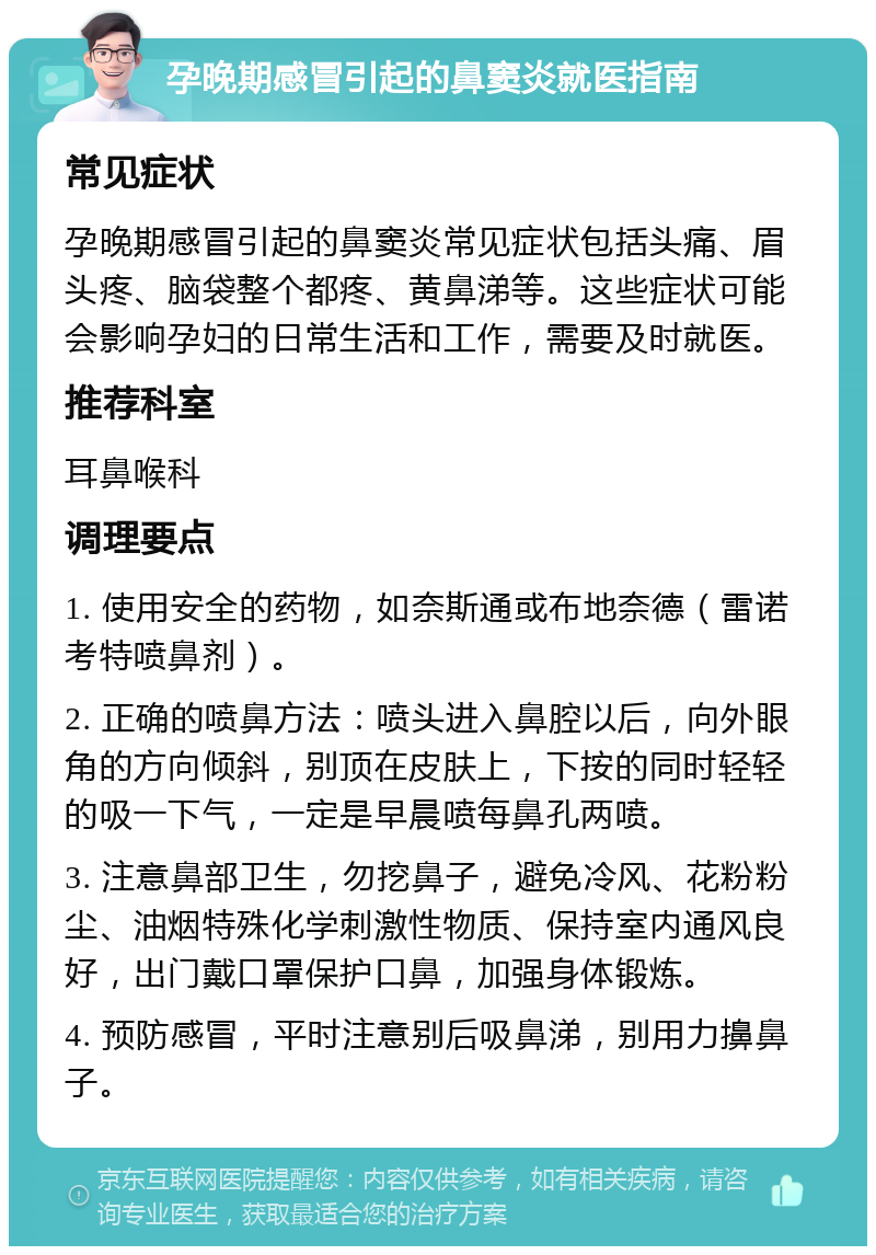 孕晚期感冒引起的鼻窦炎就医指南 常见症状 孕晚期感冒引起的鼻窦炎常见症状包括头痛、眉头疼、脑袋整个都疼、黄鼻涕等。这些症状可能会影响孕妇的日常生活和工作，需要及时就医。 推荐科室 耳鼻喉科 调理要点 1. 使用安全的药物，如奈斯通或布地奈德（雷诺考特喷鼻剂）。 2. 正确的喷鼻方法：喷头进入鼻腔以后，向外眼角的方向倾斜，别顶在皮肤上，下按的同时轻轻的吸一下气，一定是早晨喷每鼻孔两喷。 3. 注意鼻部卫生，勿挖鼻子，避免冷风、花粉粉尘、油烟特殊化学刺激性物质、保持室内通风良好，出门戴口罩保护口鼻，加强身体锻炼。 4. 预防感冒，平时注意别后吸鼻涕，别用力擤鼻子。