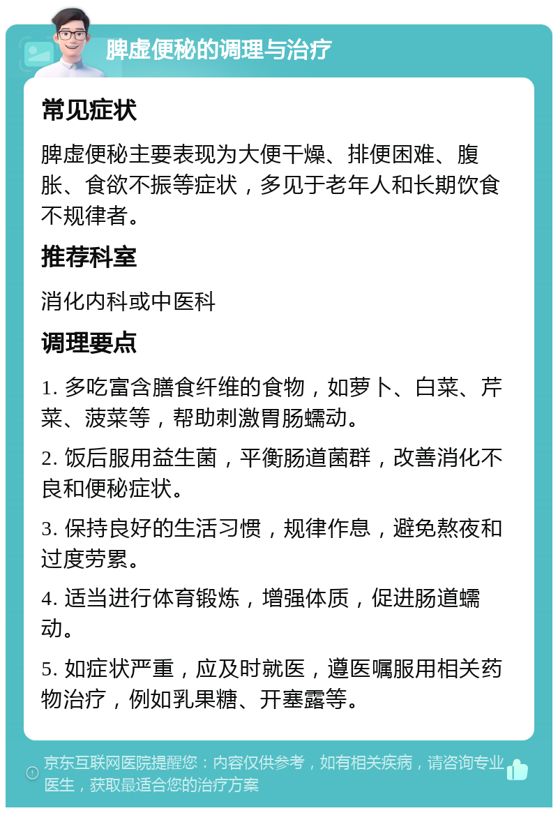 脾虚便秘的调理与治疗 常见症状 脾虚便秘主要表现为大便干燥、排便困难、腹胀、食欲不振等症状，多见于老年人和长期饮食不规律者。 推荐科室 消化内科或中医科 调理要点 1. 多吃富含膳食纤维的食物，如萝卜、白菜、芹菜、菠菜等，帮助刺激胃肠蠕动。 2. 饭后服用益生菌，平衡肠道菌群，改善消化不良和便秘症状。 3. 保持良好的生活习惯，规律作息，避免熬夜和过度劳累。 4. 适当进行体育锻炼，增强体质，促进肠道蠕动。 5. 如症状严重，应及时就医，遵医嘱服用相关药物治疗，例如乳果糖、开塞露等。