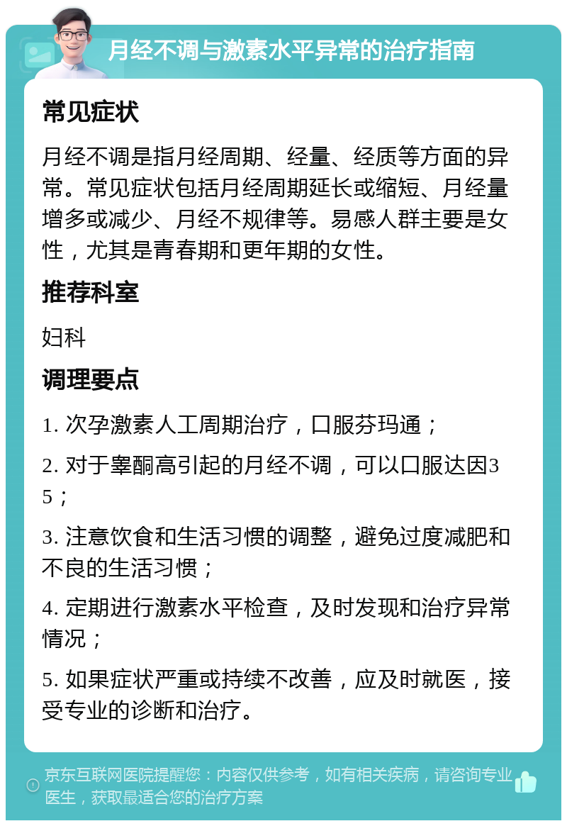 月经不调与激素水平异常的治疗指南 常见症状 月经不调是指月经周期、经量、经质等方面的异常。常见症状包括月经周期延长或缩短、月经量增多或减少、月经不规律等。易感人群主要是女性，尤其是青春期和更年期的女性。 推荐科室 妇科 调理要点 1. 次孕激素人工周期治疗，口服芬玛通； 2. 对于睾酮高引起的月经不调，可以口服达因35； 3. 注意饮食和生活习惯的调整，避免过度减肥和不良的生活习惯； 4. 定期进行激素水平检查，及时发现和治疗异常情况； 5. 如果症状严重或持续不改善，应及时就医，接受专业的诊断和治疗。