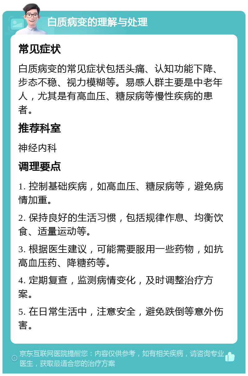 白质病变的理解与处理 常见症状 白质病变的常见症状包括头痛、认知功能下降、步态不稳、视力模糊等。易感人群主要是中老年人，尤其是有高血压、糖尿病等慢性疾病的患者。 推荐科室 神经内科 调理要点 1. 控制基础疾病，如高血压、糖尿病等，避免病情加重。 2. 保持良好的生活习惯，包括规律作息、均衡饮食、适量运动等。 3. 根据医生建议，可能需要服用一些药物，如抗高血压药、降糖药等。 4. 定期复查，监测病情变化，及时调整治疗方案。 5. 在日常生活中，注意安全，避免跌倒等意外伤害。