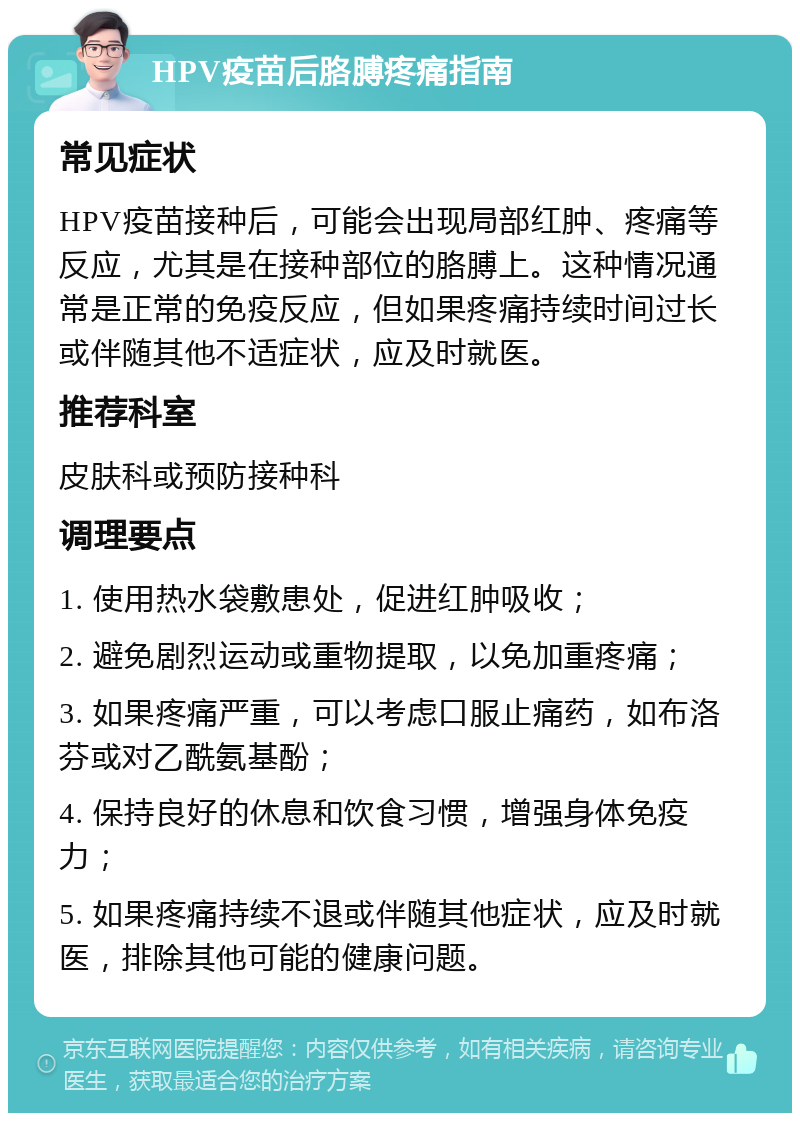 HPV疫苗后胳膊疼痛指南 常见症状 HPV疫苗接种后，可能会出现局部红肿、疼痛等反应，尤其是在接种部位的胳膊上。这种情况通常是正常的免疫反应，但如果疼痛持续时间过长或伴随其他不适症状，应及时就医。 推荐科室 皮肤科或预防接种科 调理要点 1. 使用热水袋敷患处，促进红肿吸收； 2. 避免剧烈运动或重物提取，以免加重疼痛； 3. 如果疼痛严重，可以考虑口服止痛药，如布洛芬或对乙酰氨基酚； 4. 保持良好的休息和饮食习惯，增强身体免疫力； 5. 如果疼痛持续不退或伴随其他症状，应及时就医，排除其他可能的健康问题。