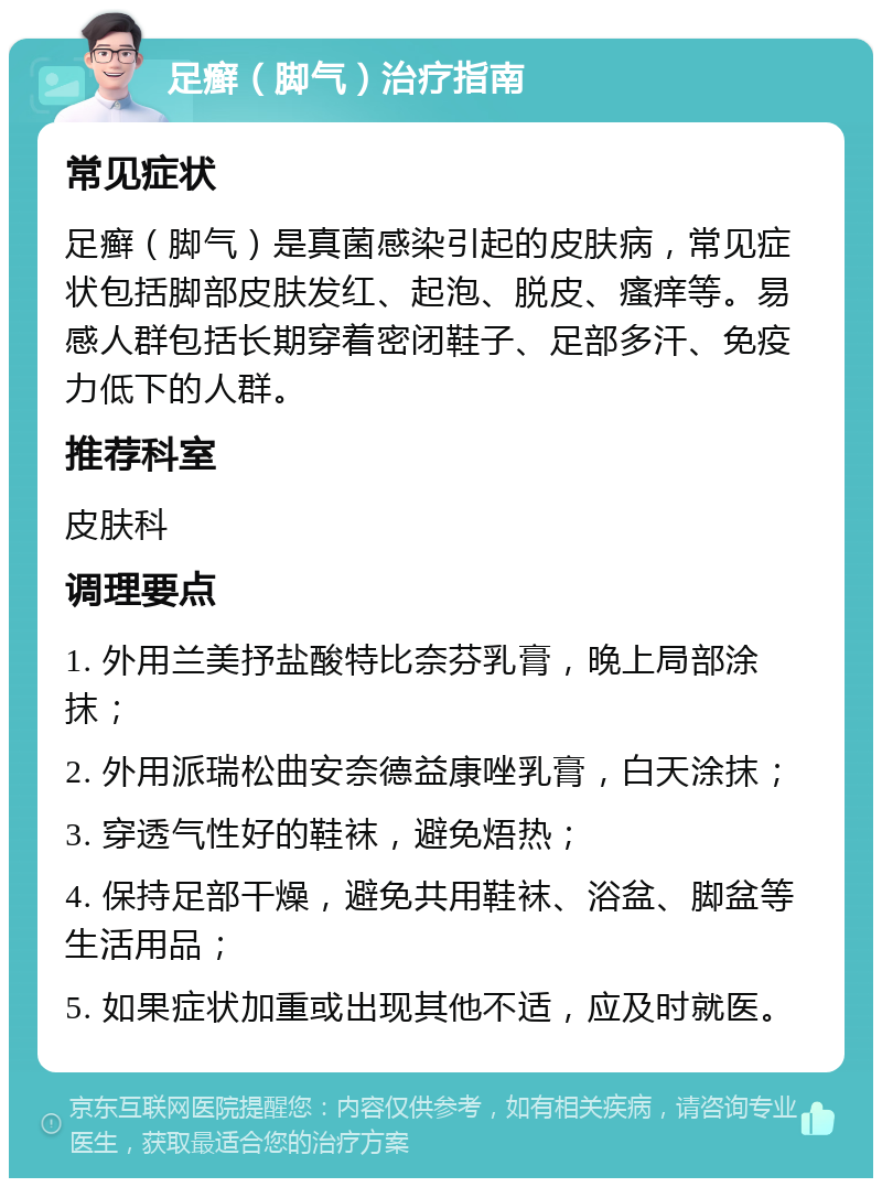 足癣（脚气）治疗指南 常见症状 足癣（脚气）是真菌感染引起的皮肤病，常见症状包括脚部皮肤发红、起泡、脱皮、瘙痒等。易感人群包括长期穿着密闭鞋子、足部多汗、免疫力低下的人群。 推荐科室 皮肤科 调理要点 1. 外用兰美抒盐酸特比奈芬乳膏，晚上局部涂抹； 2. 外用派瑞松曲安奈德益康唑乳膏，白天涂抹； 3. 穿透气性好的鞋袜，避免焐热； 4. 保持足部干燥，避免共用鞋袜、浴盆、脚盆等生活用品； 5. 如果症状加重或出现其他不适，应及时就医。