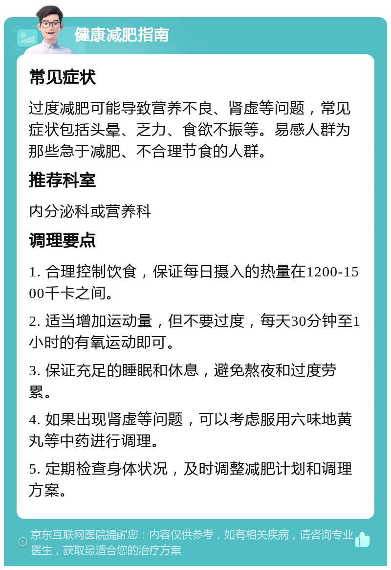 健康减肥指南 常见症状 过度减肥可能导致营养不良、肾虚等问题，常见症状包括头晕、乏力、食欲不振等。易感人群为那些急于减肥、不合理节食的人群。 推荐科室 内分泌科或营养科 调理要点 1. 合理控制饮食，保证每日摄入的热量在1200-1500千卡之间。 2. 适当增加运动量，但不要过度，每天30分钟至1小时的有氧运动即可。 3. 保证充足的睡眠和休息，避免熬夜和过度劳累。 4. 如果出现肾虚等问题，可以考虑服用六味地黄丸等中药进行调理。 5. 定期检查身体状况，及时调整减肥计划和调理方案。