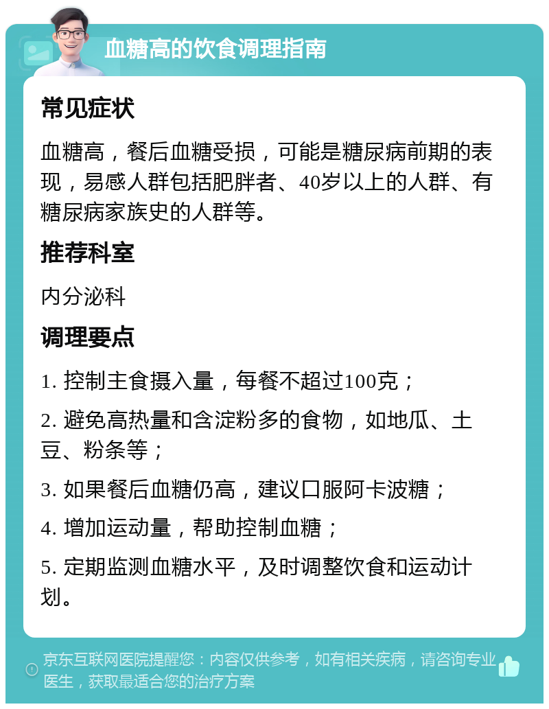 血糖高的饮食调理指南 常见症状 血糖高，餐后血糖受损，可能是糖尿病前期的表现，易感人群包括肥胖者、40岁以上的人群、有糖尿病家族史的人群等。 推荐科室 内分泌科 调理要点 1. 控制主食摄入量，每餐不超过100克； 2. 避免高热量和含淀粉多的食物，如地瓜、土豆、粉条等； 3. 如果餐后血糖仍高，建议口服阿卡波糖； 4. 增加运动量，帮助控制血糖； 5. 定期监测血糖水平，及时调整饮食和运动计划。