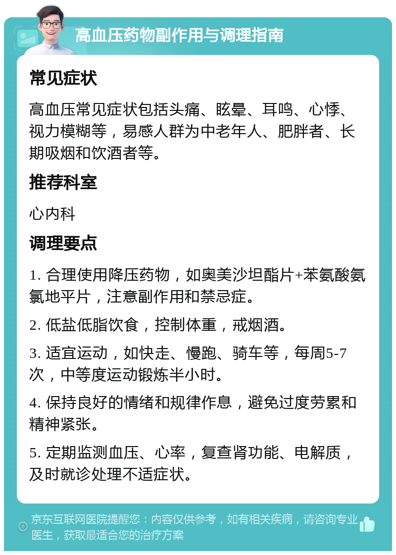 高血压药物副作用与调理指南 常见症状 高血压常见症状包括头痛、眩晕、耳鸣、心悸、视力模糊等，易感人群为中老年人、肥胖者、长期吸烟和饮酒者等。 推荐科室 心内科 调理要点 1. 合理使用降压药物，如奥美沙坦酯片+苯氨酸氨氯地平片，注意副作用和禁忌症。 2. 低盐低脂饮食，控制体重，戒烟酒。 3. 适宜运动，如快走、慢跑、骑车等，每周5-7次，中等度运动锻炼半小时。 4. 保持良好的情绪和规律作息，避免过度劳累和精神紧张。 5. 定期监测血压、心率，复查肾功能、电解质，及时就诊处理不适症状。