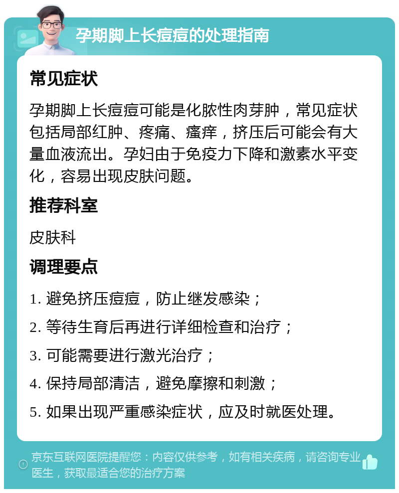 孕期脚上长痘痘的处理指南 常见症状 孕期脚上长痘痘可能是化脓性肉芽肿，常见症状包括局部红肿、疼痛、瘙痒，挤压后可能会有大量血液流出。孕妇由于免疫力下降和激素水平变化，容易出现皮肤问题。 推荐科室 皮肤科 调理要点 1. 避免挤压痘痘，防止继发感染； 2. 等待生育后再进行详细检查和治疗； 3. 可能需要进行激光治疗； 4. 保持局部清洁，避免摩擦和刺激； 5. 如果出现严重感染症状，应及时就医处理。