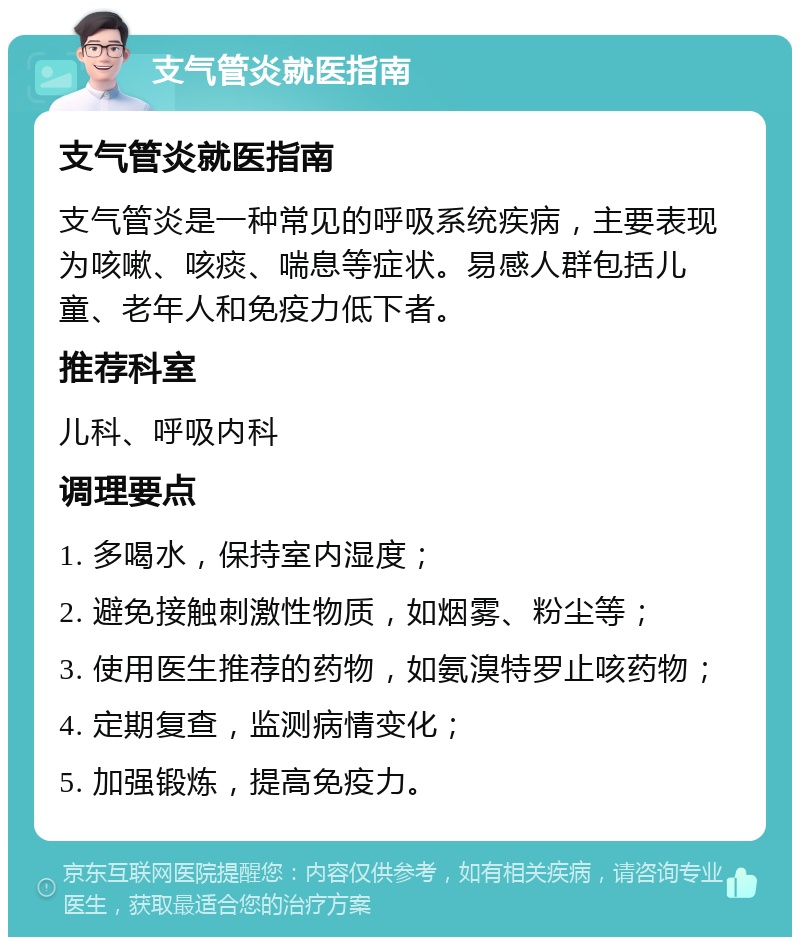 支气管炎就医指南 支气管炎就医指南 支气管炎是一种常见的呼吸系统疾病，主要表现为咳嗽、咳痰、喘息等症状。易感人群包括儿童、老年人和免疫力低下者。 推荐科室 儿科、呼吸内科 调理要点 1. 多喝水，保持室内湿度； 2. 避免接触刺激性物质，如烟雾、粉尘等； 3. 使用医生推荐的药物，如氨溴特罗止咳药物； 4. 定期复查，监测病情变化； 5. 加强锻炼，提高免疫力。