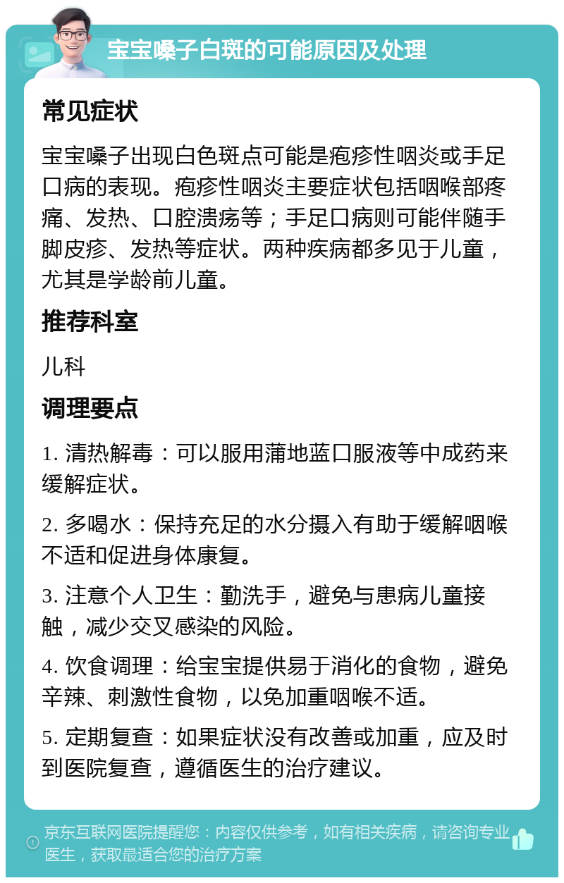 宝宝嗓子白斑的可能原因及处理 常见症状 宝宝嗓子出现白色斑点可能是疱疹性咽炎或手足口病的表现。疱疹性咽炎主要症状包括咽喉部疼痛、发热、口腔溃疡等；手足口病则可能伴随手脚皮疹、发热等症状。两种疾病都多见于儿童，尤其是学龄前儿童。 推荐科室 儿科 调理要点 1. 清热解毒：可以服用蒲地蓝口服液等中成药来缓解症状。 2. 多喝水：保持充足的水分摄入有助于缓解咽喉不适和促进身体康复。 3. 注意个人卫生：勤洗手，避免与患病儿童接触，减少交叉感染的风险。 4. 饮食调理：给宝宝提供易于消化的食物，避免辛辣、刺激性食物，以免加重咽喉不适。 5. 定期复查：如果症状没有改善或加重，应及时到医院复查，遵循医生的治疗建议。