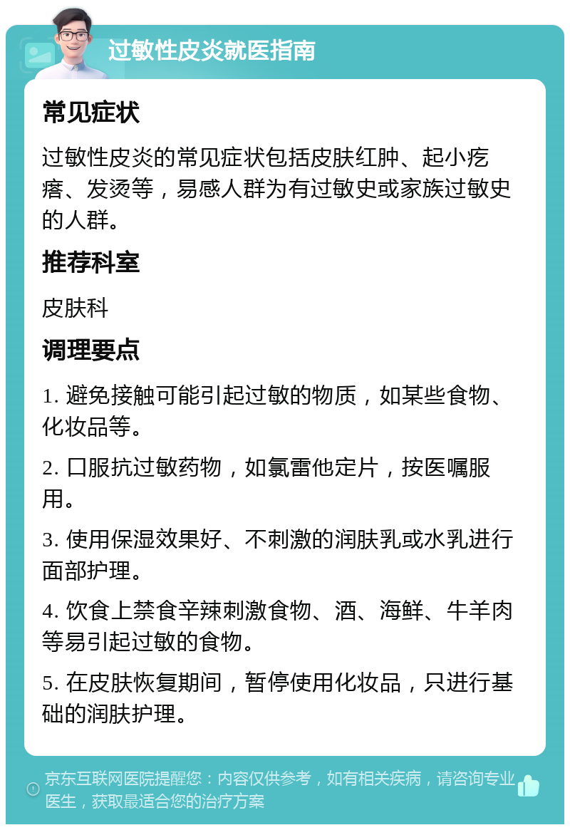 过敏性皮炎就医指南 常见症状 过敏性皮炎的常见症状包括皮肤红肿、起小疙瘩、发烫等，易感人群为有过敏史或家族过敏史的人群。 推荐科室 皮肤科 调理要点 1. 避免接触可能引起过敏的物质，如某些食物、化妆品等。 2. 口服抗过敏药物，如氯雷他定片，按医嘱服用。 3. 使用保湿效果好、不刺激的润肤乳或水乳进行面部护理。 4. 饮食上禁食辛辣刺激食物、酒、海鲜、牛羊肉等易引起过敏的食物。 5. 在皮肤恢复期间，暂停使用化妆品，只进行基础的润肤护理。