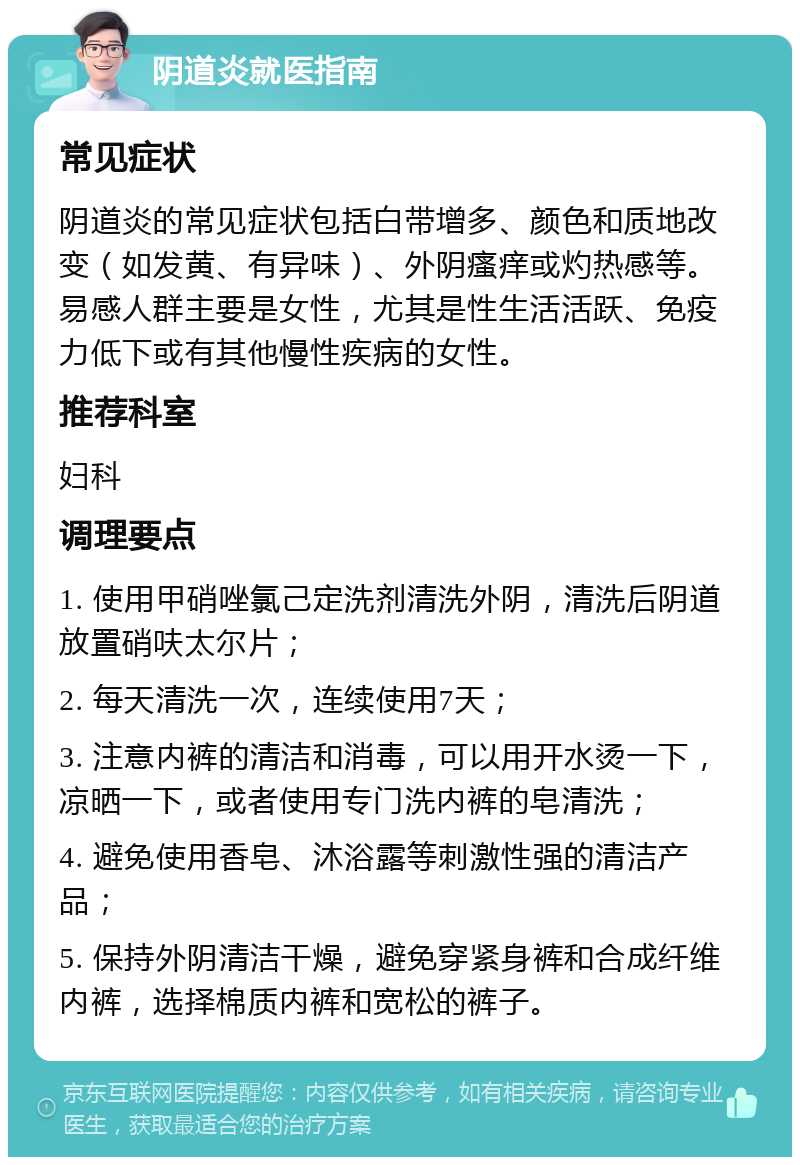 阴道炎就医指南 常见症状 阴道炎的常见症状包括白带增多、颜色和质地改变（如发黄、有异味）、外阴瘙痒或灼热感等。易感人群主要是女性，尤其是性生活活跃、免疫力低下或有其他慢性疾病的女性。 推荐科室 妇科 调理要点 1. 使用甲硝唑氯己定洗剂清洗外阴，清洗后阴道放置硝呋太尔片； 2. 每天清洗一次，连续使用7天； 3. 注意内裤的清洁和消毒，可以用开水烫一下，凉晒一下，或者使用专门洗内裤的皂清洗； 4. 避免使用香皂、沐浴露等刺激性强的清洁产品； 5. 保持外阴清洁干燥，避免穿紧身裤和合成纤维内裤，选择棉质内裤和宽松的裤子。