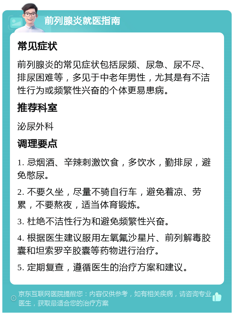 前列腺炎就医指南 常见症状 前列腺炎的常见症状包括尿频、尿急、尿不尽、排尿困难等，多见于中老年男性，尤其是有不洁性行为或频繁性兴奋的个体更易患病。 推荐科室 泌尿外科 调理要点 1. 忌烟酒、辛辣刺激饮食，多饮水，勤排尿，避免憋尿。 2. 不要久坐，尽量不骑自行车，避免着凉、劳累，不要熬夜，适当体育锻炼。 3. 杜绝不洁性行为和避免频繁性兴奋。 4. 根据医生建议服用左氧氟沙星片、前列解毒胶囊和坦索罗辛胶囊等药物进行治疗。 5. 定期复查，遵循医生的治疗方案和建议。