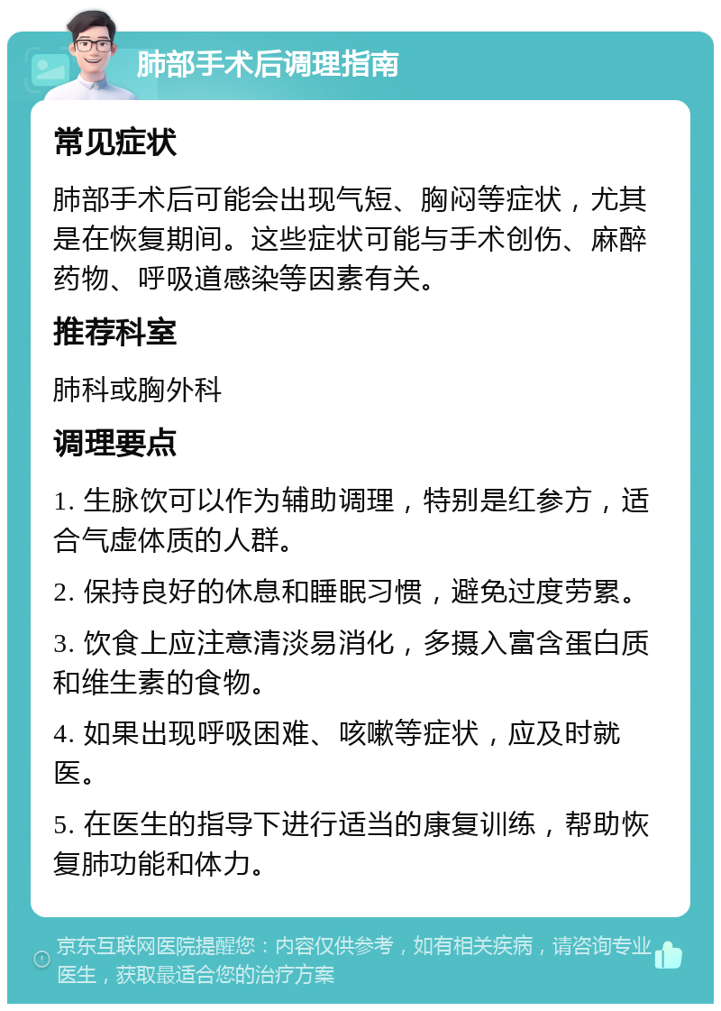 肺部手术后调理指南 常见症状 肺部手术后可能会出现气短、胸闷等症状，尤其是在恢复期间。这些症状可能与手术创伤、麻醉药物、呼吸道感染等因素有关。 推荐科室 肺科或胸外科 调理要点 1. 生脉饮可以作为辅助调理，特别是红参方，适合气虚体质的人群。 2. 保持良好的休息和睡眠习惯，避免过度劳累。 3. 饮食上应注意清淡易消化，多摄入富含蛋白质和维生素的食物。 4. 如果出现呼吸困难、咳嗽等症状，应及时就医。 5. 在医生的指导下进行适当的康复训练，帮助恢复肺功能和体力。