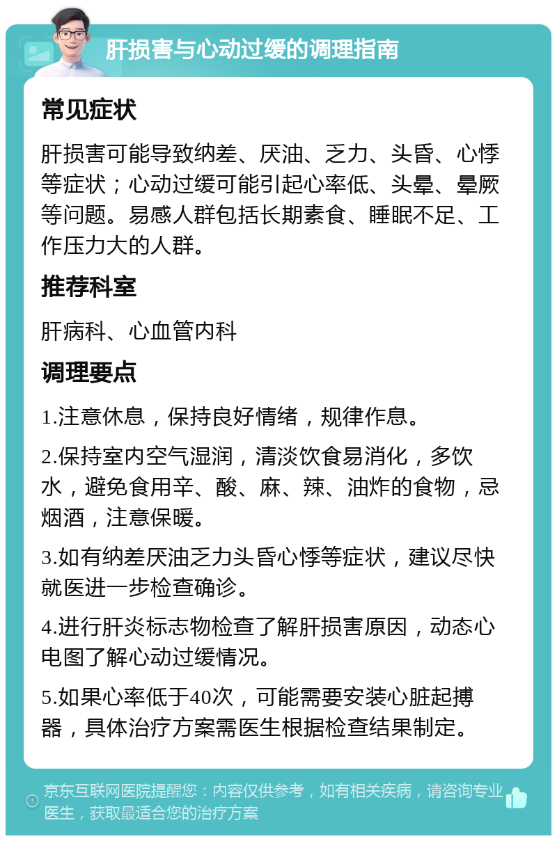 肝损害与心动过缓的调理指南 常见症状 肝损害可能导致纳差、厌油、乏力、头昏、心悸等症状；心动过缓可能引起心率低、头晕、晕厥等问题。易感人群包括长期素食、睡眠不足、工作压力大的人群。 推荐科室 肝病科、心血管内科 调理要点 1.注意休息，保持良好情绪，规律作息。 2.保持室内空气湿润，清淡饮食易消化，多饮水，避免食用辛、酸、麻、辣、油炸的食物，忌烟酒，注意保暖。 3.如有纳差厌油乏力头昏心悸等症状，建议尽快就医进一步检查确诊。 4.进行肝炎标志物检查了解肝损害原因，动态心电图了解心动过缓情况。 5.如果心率低于40次，可能需要安装心脏起搏器，具体治疗方案需医生根据检查结果制定。