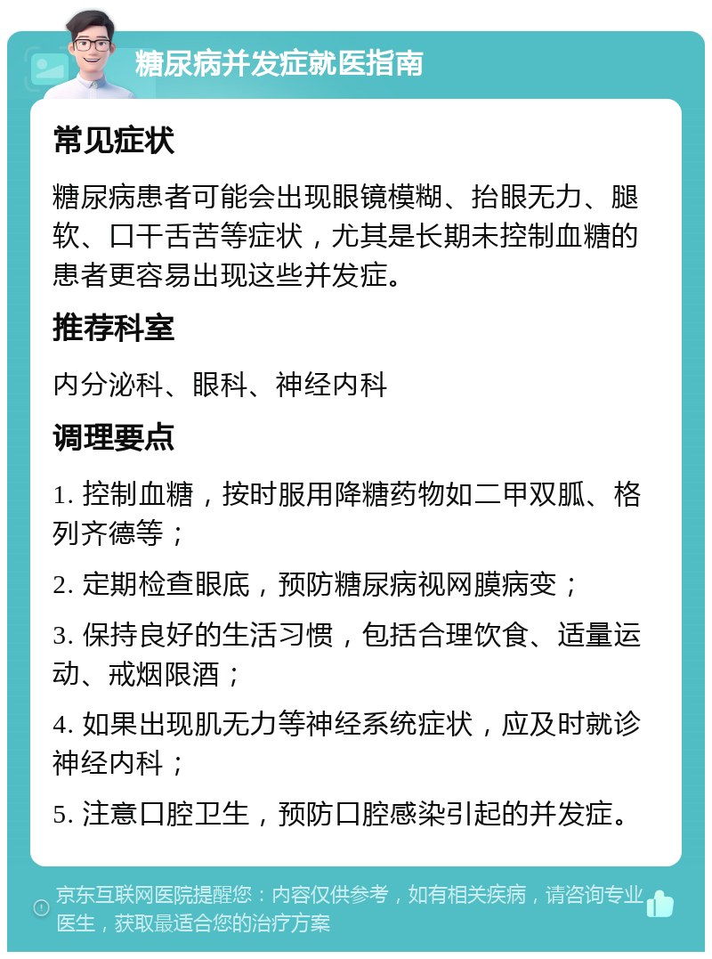 糖尿病并发症就医指南 常见症状 糖尿病患者可能会出现眼镜模糊、抬眼无力、腿软、口干舌苦等症状，尤其是长期未控制血糖的患者更容易出现这些并发症。 推荐科室 内分泌科、眼科、神经内科 调理要点 1. 控制血糖，按时服用降糖药物如二甲双胍、格列齐德等； 2. 定期检查眼底，预防糖尿病视网膜病变； 3. 保持良好的生活习惯，包括合理饮食、适量运动、戒烟限酒； 4. 如果出现肌无力等神经系统症状，应及时就诊神经内科； 5. 注意口腔卫生，预防口腔感染引起的并发症。