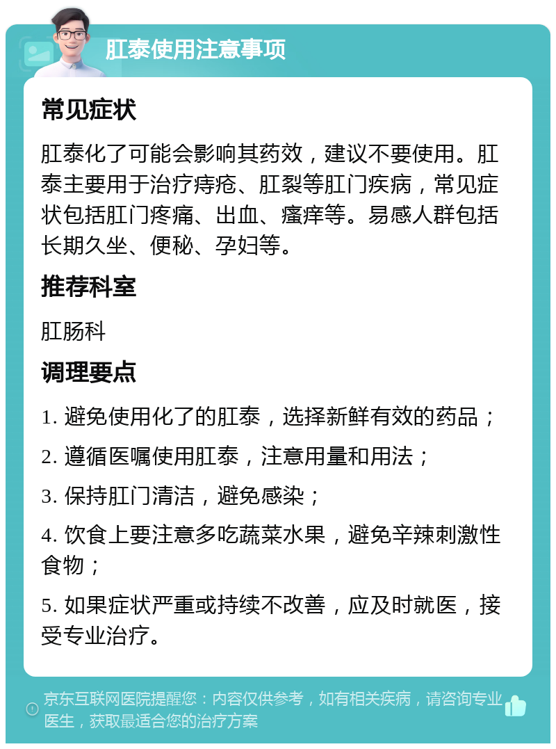 肛泰使用注意事项 常见症状 肛泰化了可能会影响其药效，建议不要使用。肛泰主要用于治疗痔疮、肛裂等肛门疾病，常见症状包括肛门疼痛、出血、瘙痒等。易感人群包括长期久坐、便秘、孕妇等。 推荐科室 肛肠科 调理要点 1. 避免使用化了的肛泰，选择新鲜有效的药品； 2. 遵循医嘱使用肛泰，注意用量和用法； 3. 保持肛门清洁，避免感染； 4. 饮食上要注意多吃蔬菜水果，避免辛辣刺激性食物； 5. 如果症状严重或持续不改善，应及时就医，接受专业治疗。