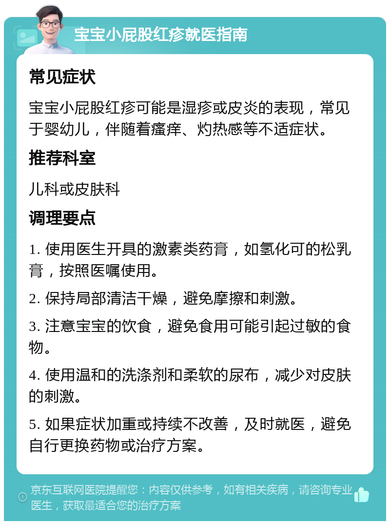 宝宝小屁股红疹就医指南 常见症状 宝宝小屁股红疹可能是湿疹或皮炎的表现，常见于婴幼儿，伴随着瘙痒、灼热感等不适症状。 推荐科室 儿科或皮肤科 调理要点 1. 使用医生开具的激素类药膏，如氢化可的松乳膏，按照医嘱使用。 2. 保持局部清洁干燥，避免摩擦和刺激。 3. 注意宝宝的饮食，避免食用可能引起过敏的食物。 4. 使用温和的洗涤剂和柔软的尿布，减少对皮肤的刺激。 5. 如果症状加重或持续不改善，及时就医，避免自行更换药物或治疗方案。