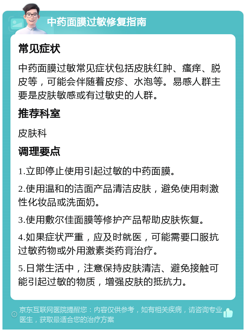 中药面膜过敏修复指南 常见症状 中药面膜过敏常见症状包括皮肤红肿、瘙痒、脱皮等，可能会伴随着皮疹、水泡等。易感人群主要是皮肤敏感或有过敏史的人群。 推荐科室 皮肤科 调理要点 1.立即停止使用引起过敏的中药面膜。 2.使用温和的洁面产品清洁皮肤，避免使用刺激性化妆品或洗面奶。 3.使用敷尔佳面膜等修护产品帮助皮肤恢复。 4.如果症状严重，应及时就医，可能需要口服抗过敏药物或外用激素类药膏治疗。 5.日常生活中，注意保持皮肤清洁、避免接触可能引起过敏的物质，增强皮肤的抵抗力。