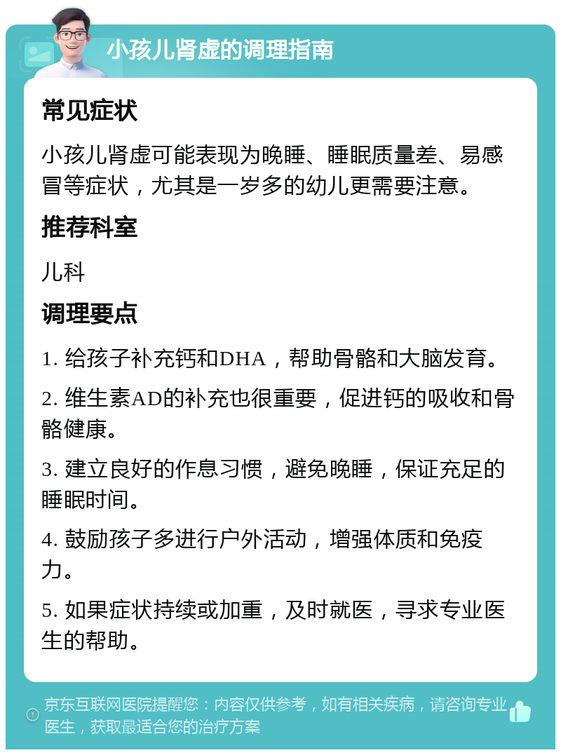 小孩儿肾虚的调理指南 常见症状 小孩儿肾虚可能表现为晚睡、睡眠质量差、易感冒等症状，尤其是一岁多的幼儿更需要注意。 推荐科室 儿科 调理要点 1. 给孩子补充钙和DHA，帮助骨骼和大脑发育。 2. 维生素AD的补充也很重要，促进钙的吸收和骨骼健康。 3. 建立良好的作息习惯，避免晚睡，保证充足的睡眠时间。 4. 鼓励孩子多进行户外活动，增强体质和免疫力。 5. 如果症状持续或加重，及时就医，寻求专业医生的帮助。