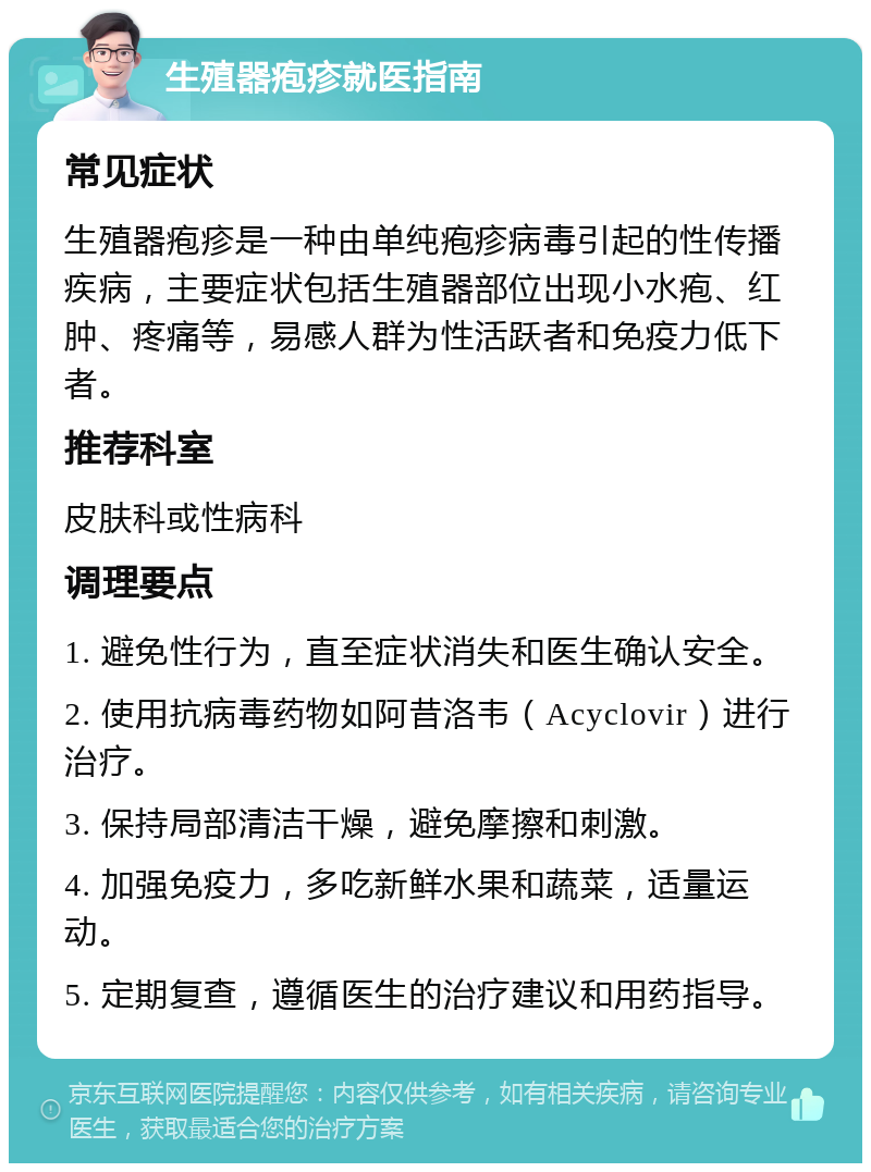 生殖器疱疹就医指南 常见症状 生殖器疱疹是一种由单纯疱疹病毒引起的性传播疾病，主要症状包括生殖器部位出现小水疱、红肿、疼痛等，易感人群为性活跃者和免疫力低下者。 推荐科室 皮肤科或性病科 调理要点 1. 避免性行为，直至症状消失和医生确认安全。 2. 使用抗病毒药物如阿昔洛韦（Acyclovir）进行治疗。 3. 保持局部清洁干燥，避免摩擦和刺激。 4. 加强免疫力，多吃新鲜水果和蔬菜，适量运动。 5. 定期复查，遵循医生的治疗建议和用药指导。