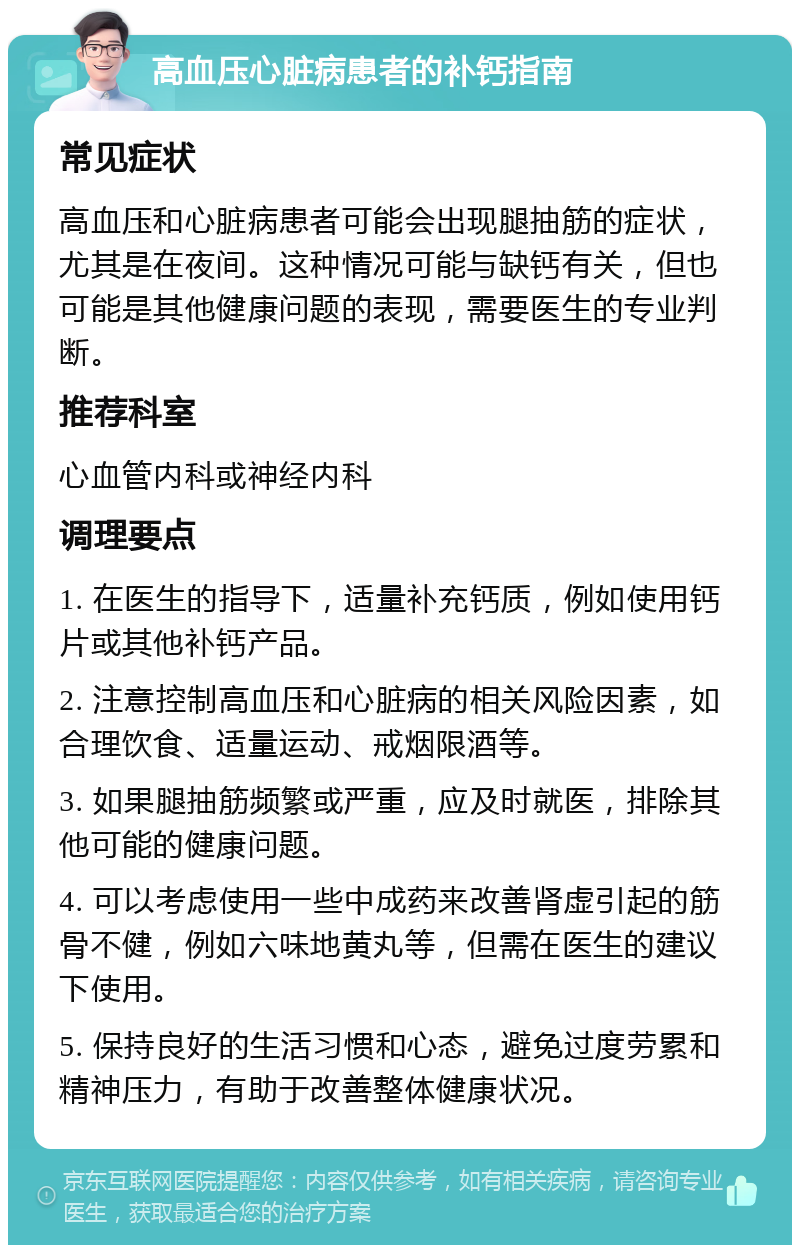 高血压心脏病患者的补钙指南 常见症状 高血压和心脏病患者可能会出现腿抽筋的症状，尤其是在夜间。这种情况可能与缺钙有关，但也可能是其他健康问题的表现，需要医生的专业判断。 推荐科室 心血管内科或神经内科 调理要点 1. 在医生的指导下，适量补充钙质，例如使用钙片或其他补钙产品。 2. 注意控制高血压和心脏病的相关风险因素，如合理饮食、适量运动、戒烟限酒等。 3. 如果腿抽筋频繁或严重，应及时就医，排除其他可能的健康问题。 4. 可以考虑使用一些中成药来改善肾虚引起的筋骨不健，例如六味地黄丸等，但需在医生的建议下使用。 5. 保持良好的生活习惯和心态，避免过度劳累和精神压力，有助于改善整体健康状况。