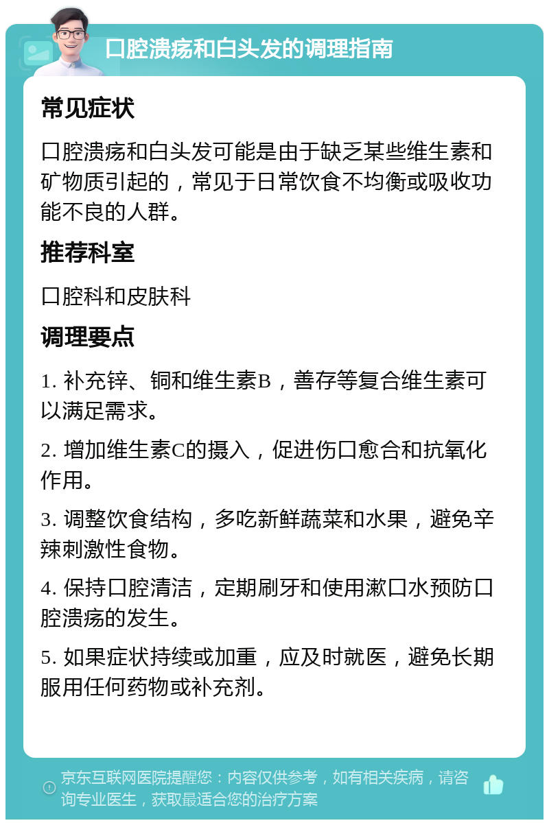 口腔溃疡和白头发的调理指南 常见症状 口腔溃疡和白头发可能是由于缺乏某些维生素和矿物质引起的，常见于日常饮食不均衡或吸收功能不良的人群。 推荐科室 口腔科和皮肤科 调理要点 1. 补充锌、铜和维生素B，善存等复合维生素可以满足需求。 2. 增加维生素C的摄入，促进伤口愈合和抗氧化作用。 3. 调整饮食结构，多吃新鲜蔬菜和水果，避免辛辣刺激性食物。 4. 保持口腔清洁，定期刷牙和使用漱口水预防口腔溃疡的发生。 5. 如果症状持续或加重，应及时就医，避免长期服用任何药物或补充剂。