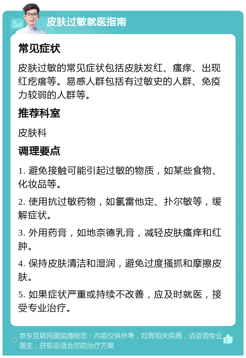 皮肤过敏就医指南 常见症状 皮肤过敏的常见症状包括皮肤发红、瘙痒、出现红疙瘩等。易感人群包括有过敏史的人群、免疫力较弱的人群等。 推荐科室 皮肤科 调理要点 1. 避免接触可能引起过敏的物质，如某些食物、化妆品等。 2. 使用抗过敏药物，如氯雷他定、扑尔敏等，缓解症状。 3. 外用药膏，如地奈德乳膏，减轻皮肤瘙痒和红肿。 4. 保持皮肤清洁和湿润，避免过度搔抓和摩擦皮肤。 5. 如果症状严重或持续不改善，应及时就医，接受专业治疗。