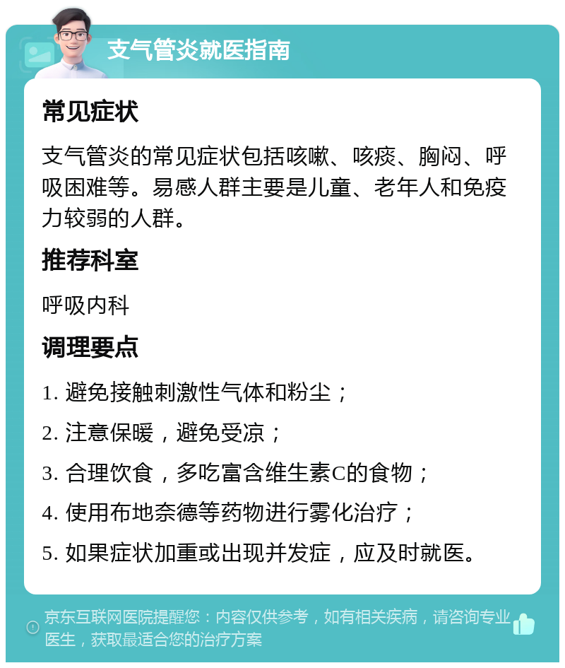 支气管炎就医指南 常见症状 支气管炎的常见症状包括咳嗽、咳痰、胸闷、呼吸困难等。易感人群主要是儿童、老年人和免疫力较弱的人群。 推荐科室 呼吸内科 调理要点 1. 避免接触刺激性气体和粉尘； 2. 注意保暖，避免受凉； 3. 合理饮食，多吃富含维生素C的食物； 4. 使用布地奈德等药物进行雾化治疗； 5. 如果症状加重或出现并发症，应及时就医。